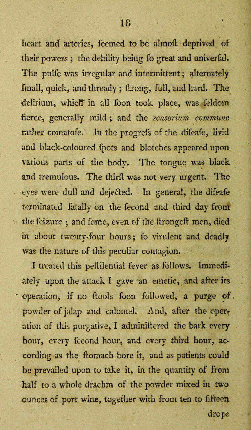 heart and arteries, feemed to be alinod deprived of their powers ; the debility being fo great and univerfal. The pulfe was irregular and intermittent; alternately fmall, quick, and thready ; drong, full, and hard. The delirium, whiclT in all foon took place, was feldom fierce, generally mild ; and the sensorium commune rather comatofe. In the progrefs of the difeafe, livid and black-coloured fpots and blotches appeared upon various parts of the body. The tongue was black and tremulous. The third was not very urgent. The eyes were dull and deje&ed. In general, the difeafe terminated fatally on the fecond and third day from the feizure ; and fome, even of the ftrongefl men, died in about twenty-four hours; fo virulent and deadly was the nature of this peculiar contagion. I treated this pedilential fever as follows. Immedi- ately upon the attack I gave an emetic, and after its operation, if no dools foon followed, a purge of powder of jalap and calomel. And, after the oper- ation of this purgative, I adminidefed the bark every hour, every fecond hour, and every third hour, ac- cording as the domach bore it, and as patients could be prevailed upon to take it, in the quantity of from half to a whole drachm of the powder mixed in two ounces of port wine, together with from ten to fifteen drops