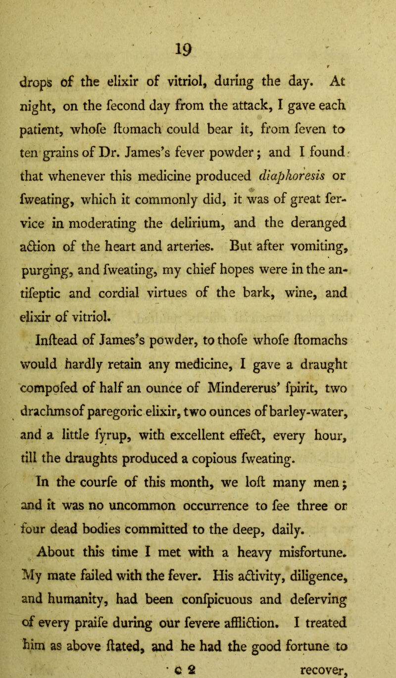 drops Of the elixir of vitriol, daring the day. At night, on the fecond day from the attack, I gave each patient, whofe ftomach could bear it, from feven to ten grains of Dr. James’s fever powder; and I found that whenever this medicine produced diaphoresis or fweating, which it commonly did, it was of great fer- vice in moderating the delirium, and the deranged adtion of the heart and arteries. But after vomiting, purging, and fweating, my chief hopes were in the an- tifeptic and cordial virtues of the bark, wine, and elixir of vitriol. Inftead of James's powder, to thofe whofe ftomachs would hardly retain any medicine, I gave a draught compofed of half an ounce of Mindererus’ fpirit, two drachms of paregoric elixir, two ounces of barley-water, and a little fyrup, with excellent effedt, every hour, till the draughts produced a copious fweating. In the courfe of this month, we loft many men; and it was no uncommon occurrence to fee three or four dead bodies committed to the deep, daily. About this time I met with a heavy misfortune. My mate failed with the fever. His adtivity, diligence, and humanity, had been confpicuous and deferving of every praife during our fevere affiidtion. I treated him as above ftated, and he had the good fortune to C 2 recover.