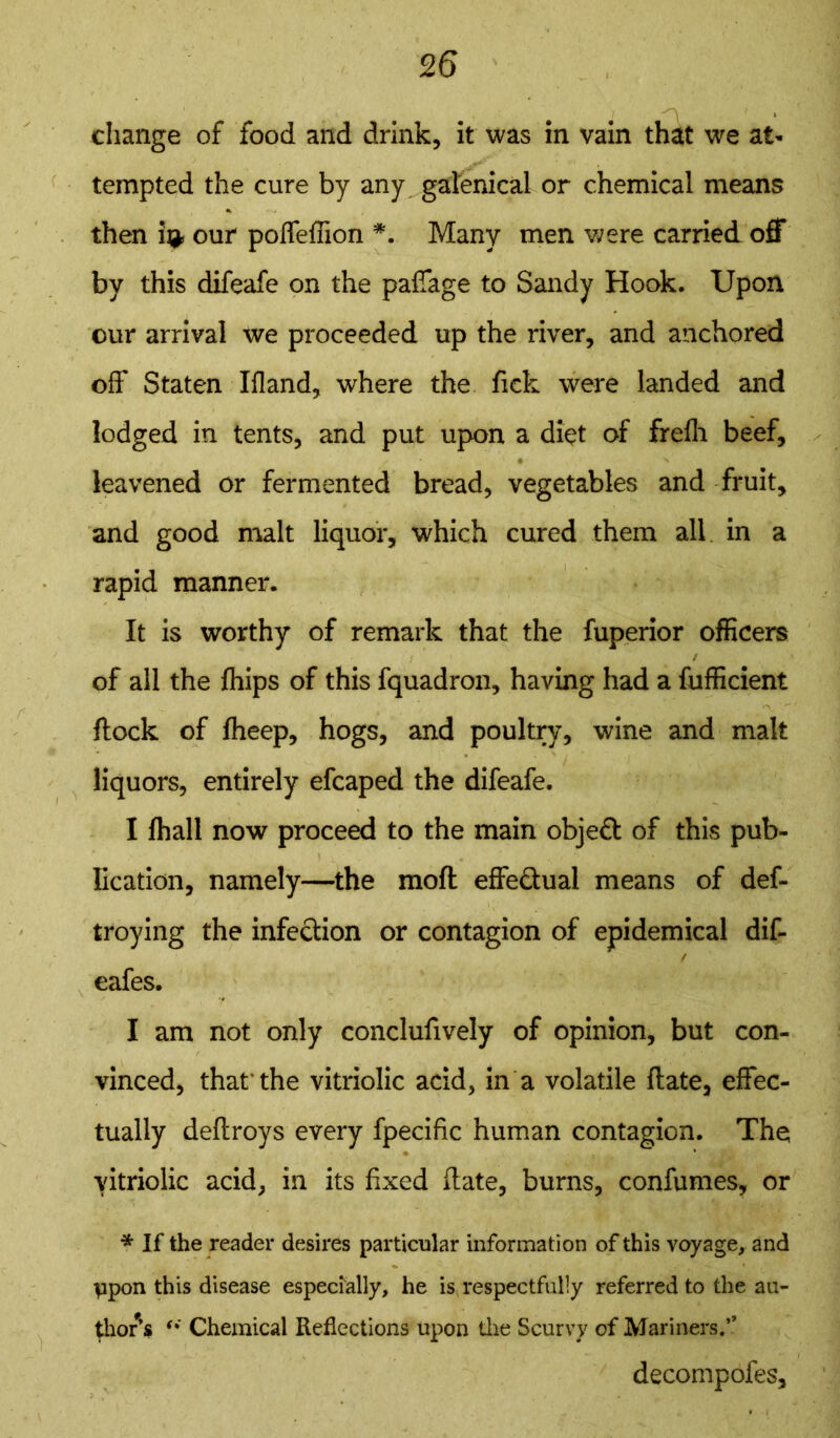 change of food and drink, it was in vain that we at- tempted the cure by any galenical or chemical means then i^ our poffeffion *. Many men were carried off by this difeafe on the paffage to Sandy Hook. Upon our arrival we proceeded up the river, and anchored off Staten Ifland, where the Tick were landed and lodged in tents, and put upon a diet of frefli beef, leavened or fermented bread, vegetables and fruit, and good malt liquor, which cured them all in a rapid manner. It is worthy of remark that the fuperior officers * of all the fhips of this fquadron, having had a fufficient flock of fheep, hogs, and poultry, wine and malt liquors, entirely efcaped the difeafe. I fhall now proceed to the main objeft of this pub- lication, namely—the moft effe&ual means of def- troying the infection or contagion of epidemical dif- / eafes. I am not only conclufively of opinion, but con- vinced, that’the vitriolic acid, in a volatile flate, effec- tually deftroys every fpecific human contagion. The vitriolic acid, in its fixed Hate, burns, confumes, or * If the reader desires particular information of this voyage, and ppon this disease especially, he is respectfully referred to the au- thor’s Chemical Reflections upon the Scurvy of Mariners.” decompofes.