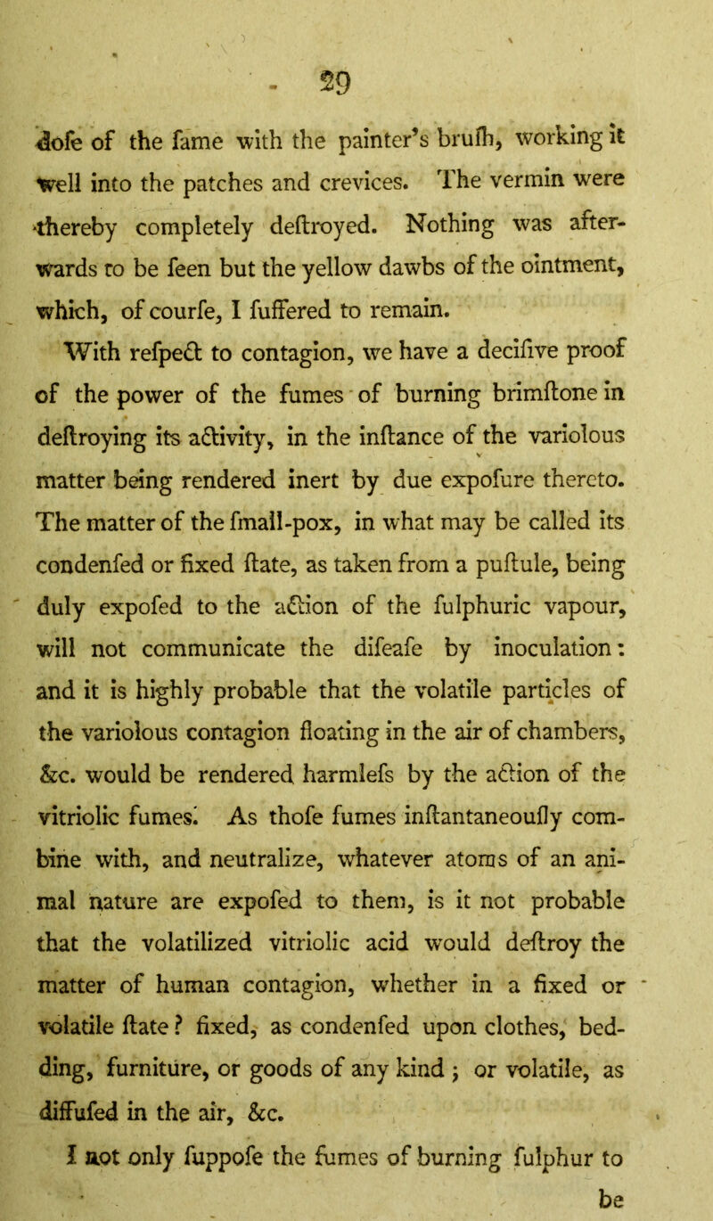 <iofe of the fame with the painter’s brufh, working it Well into the patches and crevices. The vermin were thereby completely deftroyed. Nothing was after- wards to be feen but the yellow dawbs of the ointment, which, of courfe, I fuffered to remain. With refpefl; to contagion, we have a decifive proof of the power of the fumes of burning brimftone in deftroying its activity, in the inftance of the variolous matter being rendered inert by due expofure thereto. The matter of the fmail-pox, in what may be called its condenfed or fixed ftate, as taken from a puflule, being duly expofed to the a&ion of the fulphuric vapour, will not communicate the difeafe by inoculation: and it is highly probable that the volatile particles of the variolous contagion floating in the air of chambers, &c. would be rendered harmlefs by the a&ion of the vitriolic fumes! As thofe fumes inftantaneoufly com- bine with, and neutralize, whatever atoms of an ani- mal nature are expofed to them, is it not probable that the volatilized vitriolic acid would deflroy the matter of human contagion, whether in a fixed or * volatile (late ? fixed, as condenfed upon clothes, bed- ding, furniture, or goods of any kind ; or volatile, as diffufed in the air, &c. I act only fuppofe the fumes of burning fulphur to be