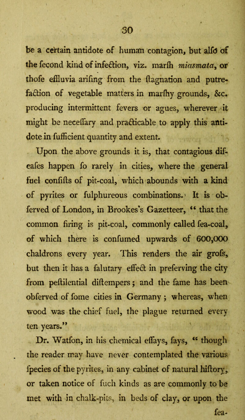 be a certain antidote of human contagion, but alfo of the fecond kind of infection, viz* marfh miasmata, or thofe effluvia arifing from the ftagnation and putre- faction of vegetable matters in marfhy grounds, &c. producing intermittent fevers or agues, wherever it might be necelfary and practicable to apply this anti- dote in fufficient quantity and extent. Upon the above grounds it is, that contagious dif- eafes happen fo rarely in cities, where the general fuel confifts of pit-coal, which abounds with a kind of pyrites or fulphureous combinations.' It is ob- ferved of London, in Brookes’s Gazetteer, u that the common firing is pit-coal, commonly called fea-coal, of which there is confumed upwards of 600,000 chaldrons every year. This renders the air grofs, but then it has a falutary effeCt in preferving the city from peftilential diftempers; and the fame has been obferved of fome cities in Germany ; whereas, when wood was the chief fuel, the plague returned every ten years.” Dr. Watfon, in his chemical eflays, fays, “ though the reader may have never contemplated the various fpecies of the pyrites, in any cabinet of natural hiflorv, or taken notice of fuch kinds as are commonly to be met with in chalk-pits, in beds of clay, or upon the fea-