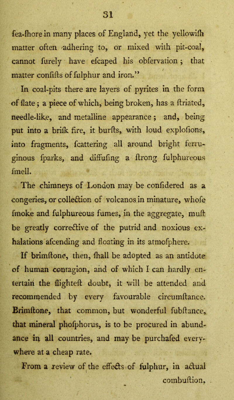 fea-fhorein many places of England, yet the yellowifli matter often ^adhering to, or mixed with pit-coal, cannot furely have efcaped his obfervation; that matter confifts of fulphur and iron.” In coal-pits there are layers of pyrites in the form of flate; a piece of which, being broken, has a ftriated, needle-like, and metalline appearance; and, being put into a brifk fire, it burfts, with loud explofions, into fragments, fcattering all around bright ferru- ginous fparks, and diffufing a ftrong fulphureous fmell. The chimneys of London may be confidered as a congeries, or colle&ion of volcanos in minature, whofe fmoke and fulphureous fumes, in the aggregate, muft be greatly correfiive of the putrid and noxious ex- halations afcending and floating in its atmofphere. If brimftone, then, fhall be adopted as an antidote of human contagion, and of which I can hardly en- tertain the flighted: doubt, it will be attended and recommended by every favourable circumftance. Brimftone, that common, but wonderful fubfiance, that mineral phofphorus, is to be procured in abund- ance in all countries, and may be purchafed every- where at a cheap rate. From a review of the effe&s of fulphur, in a&ual combuftion, .