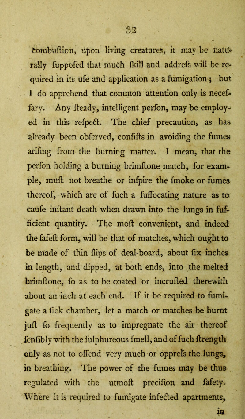 frDitfbuftioh, upon living creatures, it may be ftatit* rally fuppofed that much fkili and addrefs will be re* quired in its ufe and application as a fumigation; but I do apprehend that common attention only is necef* fary. Any Heady, intelligent perfon, may be employ* ed in this refpeft. The chief precaution, as has already been obferved, confifls in avoiding the fumes arifing from the burning matter. I mean, that the perfon holding a burning brimftone match, for exam- ple, mull not breathe or infpire the fmoke or fumes thereof, which are of fuch a fuffocating nature as to caufe inflant death when drawn into the lungs in fuf- ficient quantity. The moil convenient, and indeed the fafeft form, will be that of matches, which ought to be made of thin flips of deal-board, about fix inches in length, and dipped, at both ends, into the melted brimftone, fo as to be coated or incrufted therewith about an inch at each end. If it be required to fumi- gate a fick chamber, let a match or matches be burnt juft fo frequently as to impregnate the air thereof fenfibly with the fulphureous fmell, and of fuch ftrength only as not to offend very much or opprefs the lungs, in breathing. The power of the fumes may be thu9 regulated with the utmoft precifion and fafety. Where it is required to fumigate infefted apartments. in