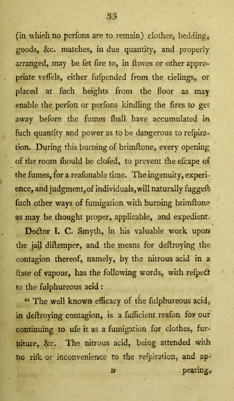 (in which no perfons are to remain) clothes, bedding, goods, &c. matches, in due quantity, and properly arranged, may be fet fire to, in {loves or other appro- priate veflels, either fufpended from the cielings, or placed at fuch heights from the floor as may enable the perfon or perfons kindling the fires to get away before the fumes (hall have accumulated in fuch quantity and power as to be dangerous to refpira- tion. During this burning of brimftone, every opening of the room ftiould be clofed, to prevent the efcape of the fumes, for a reafonable time. The ingenuity, experk ence, and judgment, of individuals, will naturally fuggeft fuch other ways of fumigation with burning brimftone as may be thought proper, applicable, and expedient. * Dodlor I. C. Smyth, in his valuable work upon the jail diftemper, and the means for deftroying the contagion thereof, namely, by the nitrous acid in a (late of vapour, has the following words, with refped to the fulphureous acid: i The well known efficacy of the fulphureous acid, in deftroying contagion, is a fufficient reafon fo? our continuing to ufe it as a fumigation for clothes, fur-: niture, &c. The nitrous acid, being attended with no rifk or inconvenience to the refpiratlon, and ap- n pearingy