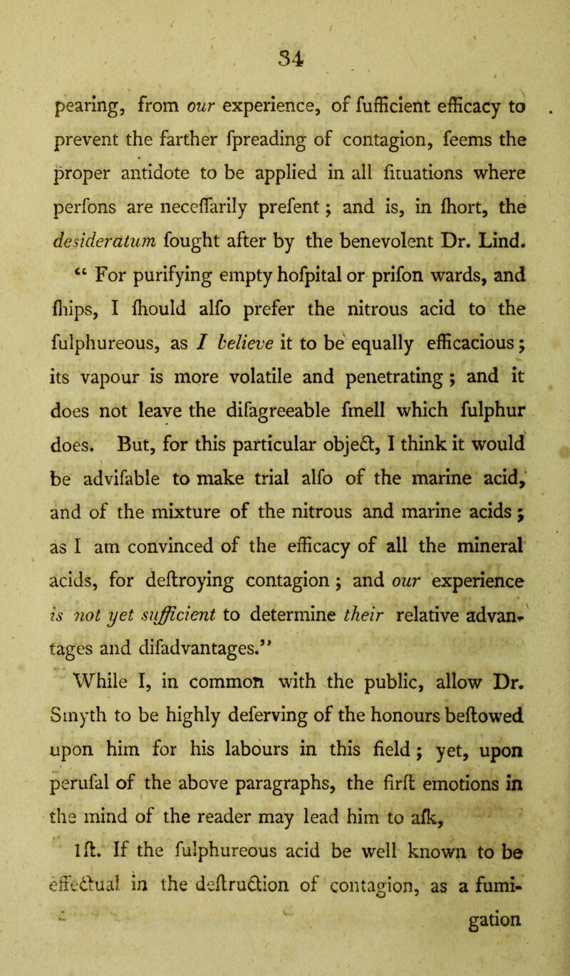 pearing, from our experience, of fufficient efficacy to prevent the farther fpreading of contagion, feems the proper antidote to be applied in all fituations where perfons are neceffarily prefent; and is, in fhort, the desideratum fought after by the benevolent Dr. Lind. “ For purifying empty hofpital or prifon wards, and {hips, I fhould alfo prefer the nitrous acid to the fulphureous, as I believe it to be equally efficacious; its vapour is more volatile and penetrating; and it does not leave the difagreeable fmell which fulphur does. But, for this particular object, I think it would be advifable to make trial alfo of the marine acid, and of the mixture of the nitrous and marine acids ; as I am convinced of the efficacy of all the mineral acids, for deflroying contagion; and our experience is siot yet sufficient to determine their relative advan* tages and difad vantages.” While I, in common with the public, allow Dr. Smyth to be highly deferving of the honours bellowed upon him for his labours in this field; yet, upon perufal of the above paragraphs, the firfl emotions in the mind of the reader may lead him to afk, lft. If the fulphureous acid be well known to be effectual in the definition of contagion, as a fumi- gation