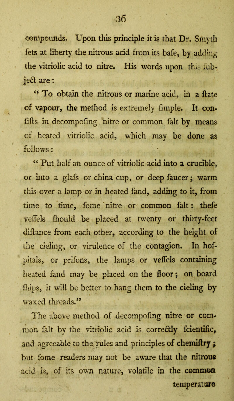 compounds. Upon this principle it is that Dr. Smyth fets at liberty the nitrous acid from its bafe, by adding the vitriolic acid to nitre. His words upon this iub- jecl are: u To obtain the nitrous or marine acid, in a ftate of vapour, the method is extremely fimple. It con- fifts in decompofing nitre or common fait by means of heated vitriolic acid, which may be done as follows: “ Put half an ounce of vitriolic acid into a crucible, or into a glafs or china cup, or deep faucer; warm this over a lamp or in heated fand, adding to it, from time to time, fome ‘ nitre or common fait: thefe veffels fliould be placed at twenty or thirty-feet diftance from each other, according to the height of the deling, or virulence of the contagion. In hof- pitals, or prifons, the lamps or veffels containing heated fand may be placed on the floor; on board fhips, it will be better to hang them to the cieling by waxed threads.” The above method of decompofing nitre or com- mon fait by the vitriolic acid is corre&ly fcientific, and agreeable to the rules and principles of chemiftry ; but fome readers may not be aware that the nitrouc acid is, of its own nature, volatile in the common temperature