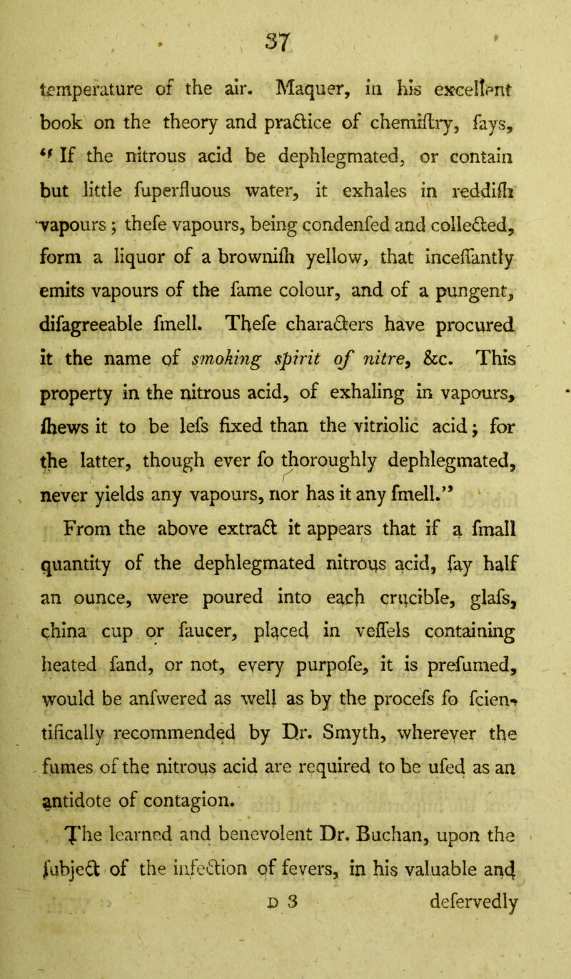 temperature of the air. Maquer, in his excellent book on the theory and pra&ice of chemxftry, fays, if If the nitrous acid be dephlegmated, or contain but little fuperfluous water, it exhales in reddifh vapours ; thefe vapours, being condenfed and collected, form a liquor of a brownifh yellow, that inceffimtly emits vapours of the fame colour, and of a pungent, difagreeable fmell. Thefe chara&ers have procured it the name of smoking spirit of nitre, &c. This property in the nitrous acid, of exhaling in vapours, Ibews it to be lefs fixed than the vitriolic acid j for the latter, though ever fo thoroughly dephlegmated, re- liever yields any vapours, nor has it any fmed.” From the above extract it appears that if a fmall quantity of the dephlegmated nitrons acid, fay half an ounce, were poured into each crucible, glafs, china cup or faucer, placed in veffels containing heated fand, or not, every purpofe, it is prefumed, would be anfwered as well as by the procefs fo fcien-> tilically recommended by Dr. Smyth, wherever the fumes of the nitrons acid are required to be ufed as an antidote of contagion. Xhe learned and benevolent Dr. Buchan, upon the fubjed of the infeftion of fevers, in his valuable and D 3 defervedly