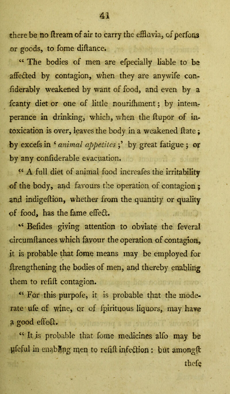 there be no ftream of air to carry the effluvia, of performs or goods, to fome diftance. “The bodies of men are efpecialiy liable to be affe&ed by contagion, when they are anywife con- fiderably weakened by want of food, and even by a fcanty diet or one of little nourilhment; by intern^ perance in drinking, which, when the flupor of in- toxication is over, leaves the body in a weakened Hate; by excefs in c animal appetites by great fatigue ; or by any conliderable evacuation, ^ A full diet of animal food increafes the irritability of the body, and favours the operation of contagion ; and indigeftion, whether from the quantity or quality of food, has the fame effe£l. ✓ * \ “ Befides giving attention to obviate the feveral circumftances which favour the operation of contagion, it is probable that fome means may be employed for ftrengthening the bodies of men, and thereby enabling them to refill contagion. “ For this purpofe, it is probable that the mode- rate ufe of wine, or of fpiritqous liquors, may have a good effect. “ It is probable that fome medicines alfo may be pfeful in enabling men to refill infection ; but amonglt thefe