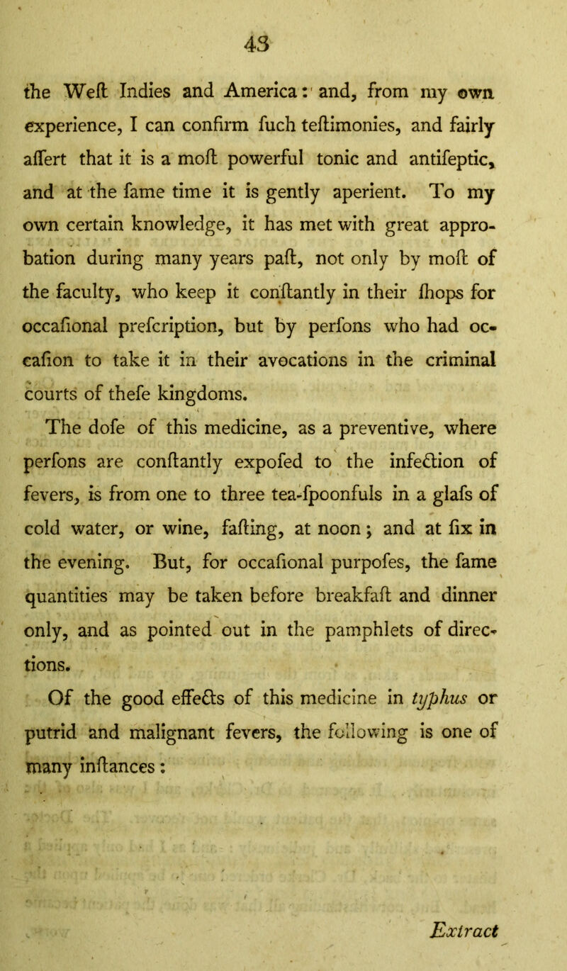 the Weft Indies and America: and, from my own experience, I can confirm fuch teftimonies, and fairly affert that it is a moft powerful tonic and antifeptic, and at the fame time it is gently aperient. To my own certain knowledge, it has met with great appro- bation during many years paft, not only by moft of the faculty, who keep it conftantly in their fhops for occafional prefcription, but by perfons who had oc- eafion to take it in their avocations in the criminal courts of thefe kingdoms. The dofe of this medicine, as a preventive, where perfons are conftantly expofed to the infection of fevers, is from one to three tea-fpoonfuls in a glafs of cold water, or wine, falling, at noon; and at fix in the evening. But, for occafional purpofes, the fame quantities may be taken before breakfaft and dinner only, and as pointed out in the pamphlets of direc* tions. Of the good effefts of this medicine in typhus or putrid and malignant fevers, the following is one of many inftances: Extract