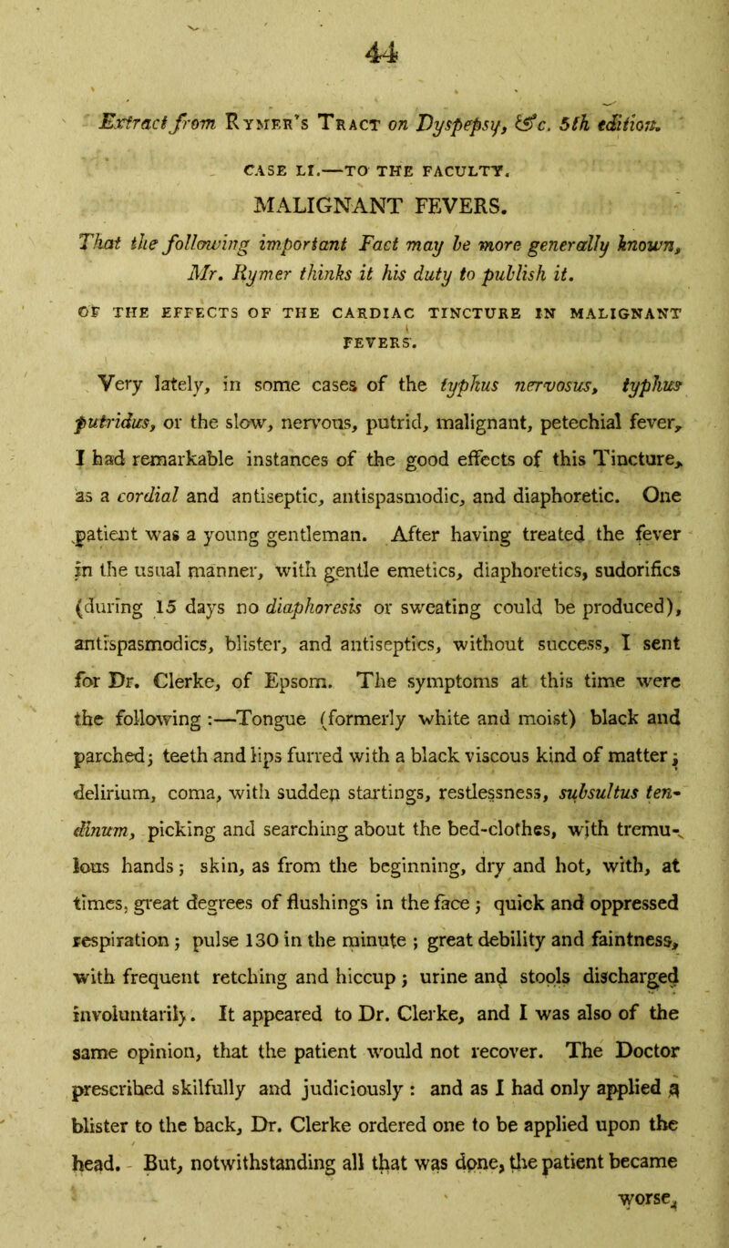 Extract from Rymeh’s Tract on Dyspepsy, &c. 5th tdiiioit. CASE LI.—TO THE FACULTY. MALIGNANT FEVERS. That the following important Fact may he more generally known, Mr. Iiymer thinks it his duty to publish it. OR THE EFFECTS OF THE CARDIAC TINCTURE IN MALIGNANT FEVERS’. Very lately, in some cases of the typhus nervosus, typhus putridus, or the slow, nervous, putrid, malignant, petechial fever, I had remarkable instances of the good effects of this Tincture, as a cordial and antiseptic, antispasmodic, and diaphoretic. One patient was a young gentleman. After having treated the fever In the usual manner, with gentle emetics, diaphoretics, sudorifics (during 15 days no diaphoresis or sweating could be produced), antrspasmodics, blister, and antiseptics, without success, I sent for Dr. Clerke, of Epsom. The symptoms at this time were the following :—Tongue (formerly white and moist) black and parched, teeth and lips furred with a black viscous kind of matter j delirium, coma, with sudden startings, restlessness, subsultus ten- dlnum, picking and searching about the bed-clothes, with tremu-v lous hands; skin, as from the beginning, dry and hot, with, at times, great degrees of flushings in the face j quick and oppressed respiration ; pulse 130 in the minute ; great debility and faintness, with frequent retching and hiccup j urine and stools discharged involuntarii). It appeared to Dr. Clerke, and I was also of the same opinion, that the patient would not recover. The Doctor prescribed skilfully and judiciously : and as I had only applied 3 blister to the back. Dr. Clerke ordered one to be applied upon the head. But, notwithstanding all tliat was dpne, tire patient became worse,,