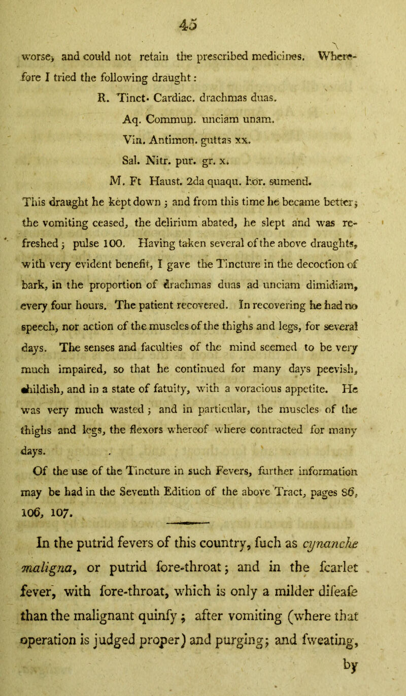 worsen and could not retain the prescribed medicines. Where- fore I tried the following draught : R. Tinct* Cardiac, drachmas duas. Aq. Commurj. unciam unarm Vin. Antimon. guttas xx. Sal. Nitr. pur. gr. x* M. Ft Haust. 2da quaqu. For. sumend. This draught he kept down * and from this time lie became better* the vomiting ceased, the delirium abated, he slept and was re- freshed j pulse 100. Having taken several of the above draughts, with very evident benefit, I gave the Tincture in the decoction of bark, in the proportion of drachmas duas ad unciam dimidiam, every four hours. The patient recovered. In recovering he had no speech, nor action of the muscles of the thighs and legs, for several days. The senses and faculties of the mind seemed to be very much impaired, so that he continued for many days peevish, •hildish, and in a state of fatuity, with a voracious appetite. He was very much wasted * and in particular, the muscles of the thighs and legs, the flexors whereof where contracted for many days. Of the use of the Tincture in such Fevers, further information may be had in the Seventh Edition of the above Tract, pages St>, 106, 10;. In the putrid fevers of this country, fuch as cynanche maligna, or putrid fore-throat; and in the fcarlet fever, with fore-throat, which is only a milder difeafe than the malignant quinfy; after vomiting (where that operation is judged proper) and purging; and fweating, by
