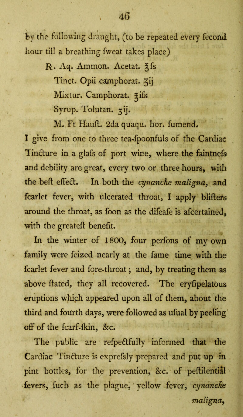 by the following draught, (to be repeated every fecond hour till a breathing fweat takes place) R. Aq. Ammon. Acetat. ^fs Tinct. Opii c&nphorat. Jij Mixtur. Camphorat. ^ifs Syrup. Tolutan. gij. M. Ft Hauft. 2da quaqu. hor. fumend. I give from one to three tea-fpoonfuls of the Cardiac Tincture in a glafs of port wine, where the faintnefs and debility are great, every two or three hours, with the bell effect. In both the cynanche maligna, and fcarlet fever, with ulcerated throat, I apply blifters around the throat, as foon as the difeafe is afcertained, with the greateft benefit. In the winter of 1800, four perfons of my own family were feized nearly at the fame time with the fcarlet fever and fore-throat; and, by treating them as above Hated, they all recovered. The eryfipelatous eruptions whiph appeared upon all of them, about the third and fourth days, were followed as ufual by peeling off of the fcarf-lkin, &c. The public are refpe&fully informed that the Cardiac Tin&ure is exprefsly prepared and put up in pint bottles, for the prevention, &c. of peftilential fevers, fuch as the plague, yellow fever, cynanche maligna,
