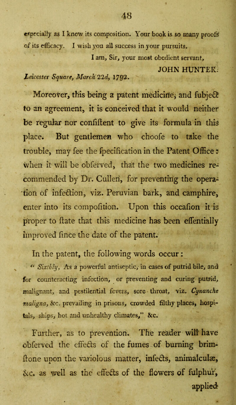 especially as I know its composition. Your book is so many proofs of its efficacy. I wish you all sucoess in your pursuits. I am. Sir, your most obedient servant, JOHN HUNTER; Leicester Square, March 22d, 1792. Moreover, this being a patent medicirife* and fubje££ to an agreement, it is conceived that it would neither - be regular nor confident to give its formula in this place. But gentlemen who choofe to take the trouble, may fee the fpecification in the Patent Office: when it will be obferved, that the two medicines re- commended by Dr. Cullen, for preventing the opera- tion of infe&ion, viz. Peruvian bark, and camphire, enter into its compofition. Upon this occafion it is proper to date that this medicine has been effentially improved fince the date of the patent. In the patent, the following words occur: <c Sixthly, As a powerful antiseptic,- in cases of putrid bile, and for counteracting infection, or preventing and curing putrid, malignant, and pestilential fevers, sore throat, viz. Cynanche maligna, &c. prevailing in prisons, crowded filthy places, hospi- tals, ships, hot and unhealthy climates,” &c. Further, as to prevention. The reader will have obferved the effects of the fumes of burning brim- done upon the variolous matter, infe&s, animalculac, &-C. as well as the effeds of the flowers of fulphur, applied
