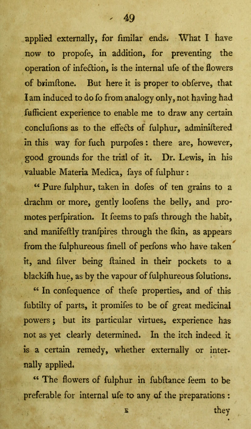 i ) % applied externally, for fimilar ends. What I have now to propofe, in addition, for preventing the operation of infe&ion, is the internal ufe of the flowers of brimftone. But here it is proper to obferve, that I am induced to do fo from analogy only, not having had fufficient experience to enable me to draw any certain conclufions as to the effects of fulphur, adminiftered in this way for fuch purpofes: there are, however, good grounds for the trial of it. Dr. Lewis, in his valuable Materia Medica, fays of fulphur: <c Pure fulphur, taken in dofes of ten grains to a drachm or more, gently loofens the belly, and pro- motes perfpiration. It feems to pafs through the habit, and manifeftly tranfpires through the fkin, as appears from the fulphureous fmell of perfons who have taken it, and filver being flamed in their pockets to a blackifh hue, as by the vapour of fulphureous folutions. “ In confequence of thefe properties, and of this fubtilty of parts, it promifes to be of great medicinal powers; but its particular virtues, experience has not as yet clearly determined. In the itch indeed it is a certain remedy, whether externally or inter- 4 * nally applied. “ The flowers of fulphur in fubftance feem to be preferable for internal ufe to any of the preparations : s they