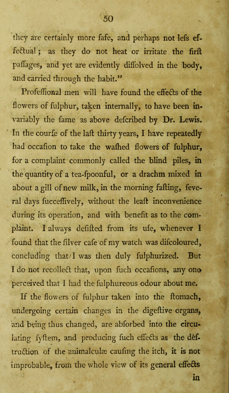 they are certainly more fafe, and perhaps not lefs ef- fectual ; as they do not heat or irritate the firft paffages, and yet are evidently diffolved in the body, and carried through the habit.” Profeflional men will have found the effeCts of the flowers of fulphur, taken internally, to have been in- variably the fame as above defcribed by Dr. Lewis. In the courfe of the laft thirty years, I have repeatedly had occafion to take the wafhed flowers of fulphur, for a complaint commonly called the blind piles, in the quantity of a tea-fpoonful, or a drachm mixed in about a gill of new milk, in the morning fading, feve- ral days fucceflively, without the lead inconvenience during its operation, and with benefit as to the com- plaint. I always defifted from its ufe, whenever I found that the filver cafe of my watch was difcoloured, concluding that/1 was then duly fulphurized. But I do not recoiled: that, upon fuch occafions, any ono> perceived that I had the fulphureous odour about me. If the flowers of fulphur taken into the ftomach, undergoing certain changes in the digeftive organs, and being thus changed, are abforbed into the circu- lating fyftem, and producing fuch effe&s as the dfef- tru&ion of the animalcule caufing the itch, it is not improbable, from the whole view of its general effeCls in