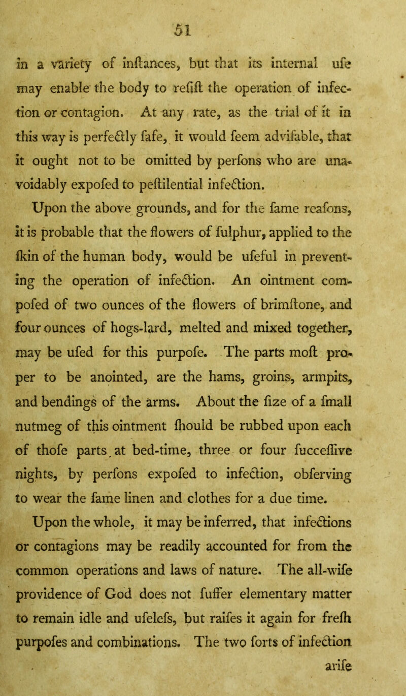 in a variety of inftances, but that its internal ufe may enable the body to refill the operation of infec- tion or contagion. At any rate, as the trial of it in this way is perfe&ly fafe, it would feem advifable, that it ought not to be omitted by perfons who are una- voidably expofed to peflilential infection. Upon the above grounds, and for the fame reafons. It is probable that the flowers of fulphur, applied to the fkin of the human body, would be ufeful in prevent- ing the operation of infe&ion. An ointment com- pofed of two ounces of the flowers of brimflone, and four ounces of hogs-lard, melted and mixed together, may be ufed for this purpofe. The parts moft pro- per to be anointed, are the hams, groins, armpits, and bendings of the arms. About the fize of a fmall nutmeg of this ointment fhouid be rubbed upon each of thofe parts.at bed-time, three or four fucceflive nights, by perfons expofed to infe&ion, obferving to wear the fame linen and clothes for a due time. Upon the whole, it may be inferred, that infe&ions or contagions may be readily accounted for from the common operations and laws of nature. The all-wife providence of God does not fuffer elementary matter to remain idle and ufelefs, but raifes it again for frefh purpofes and combinations. The two forts of infection arife