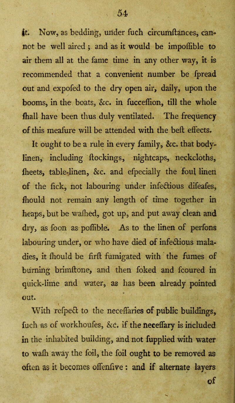 |t. Now, as bedding, under fuch circumftances, can* not be well aired ; and as it would be impoffible to air them all at the fame time in any other way, it is recommended that a convenient number be fpread out and expofed to the dry open air, daily, upon the booms, in the boats, &c. in fucceflion, till the whole fhall have been thus duly ventilated. The frequency of this meafure will be attended with the beft effects. It ought to be a rule in every family, &c. that body- linen, including (lockings, nightcaps, neckcloths, Iheets, table-linen, &c. and efpecially the foul linen of the Tick, not labouring under infe&ious difeafes, fhould not remain any length of time together in heaps, but be walked, got up, and put away clean and dry, as foon as polfible. As to the linen of perfons labouring under, or who have died of infectious mala- dies, it fhould be firft fumigated with the fumes of burning brimftone, and then foked and fcoured in quick-lime and water, as has been already pointed out. With refpeft to the necelfaries of public buildings, fuch as of workhoufes, &c. if the necelfary is included in the inhabited building, and not fupplied with water to walh away the foil, the foil ought to be removed as often as it becomes offenfive : and if alternate layers of