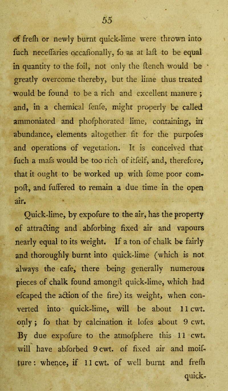 of frefh or newly burnt quick-lime were thrown into fuch neceflaries occafionally, fo as at lafl to be equal in quantity to the foil, not only the flench would be k greatly overcome thereby, but the lime thus treated would be found to be a rich and excellent manure ; and, in a chemical fenfe, might properly be called ammoniated and phofphorated lime, containing, in: abundance, elements altogether fit for the purpofes and operations of vegetation. It is conceived that fuch a mafs would be too rich of itfeif, and, therefore, that it ought to be worked up with fome poor com- poft, and fuffered to remain a due time in the open air. Quick-lime, by expofure to the air, has the property of attracting and abforbing fixed air and vapours nearly equal to its weight. If a ton of chalk be fairly and thoroughly burnt into quick-lime (which is not always the cafe, there being generally numerous pieces of chalk found amongit quick-lime, which had efcaped the action of the fire) its weight, when con- verted into quickdime, will be about 11 cwt, only; fo that by calcination it lofes about 9 cwt. By due expofure to the atmofphere this 11 cwt, will have abforbed 9 cwt. of fixed air and moif-