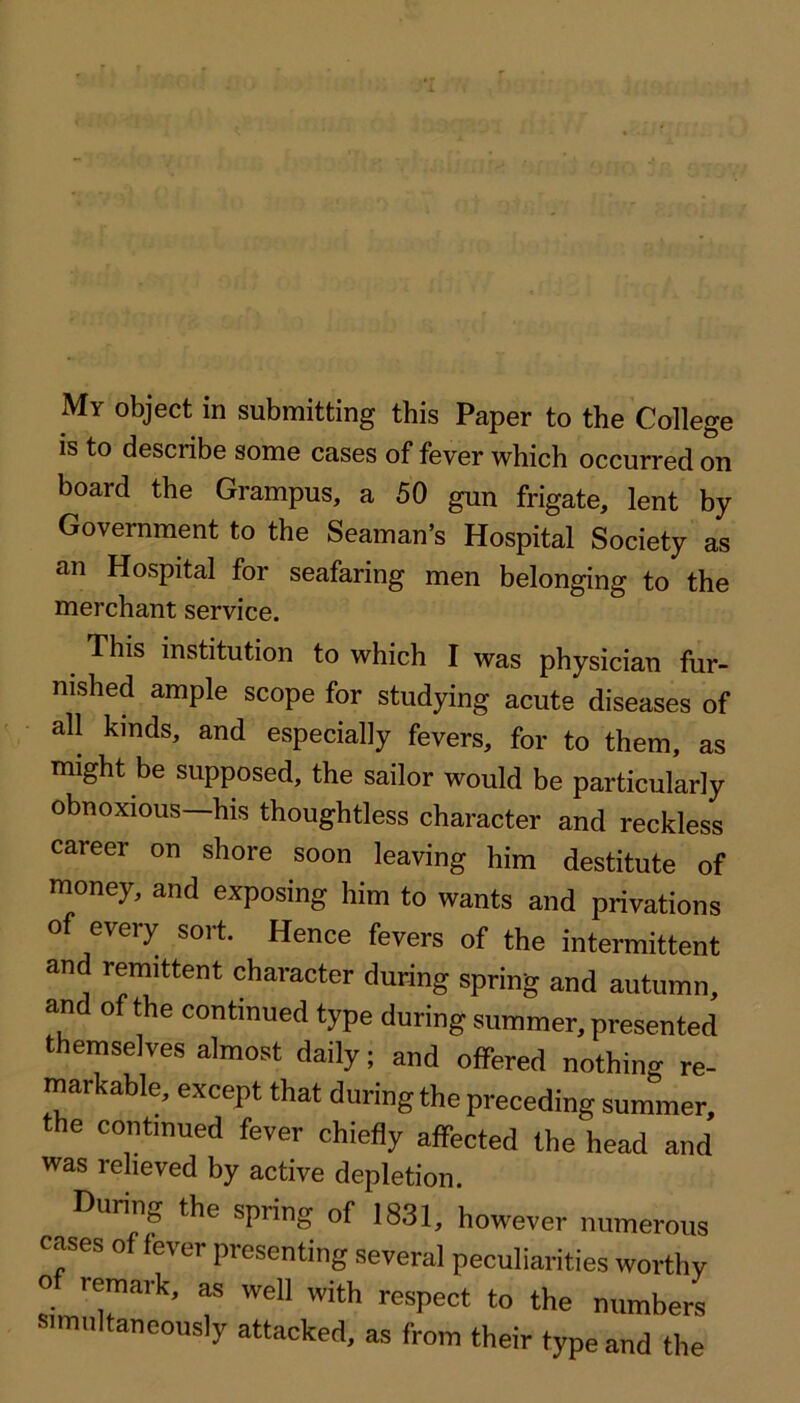 My object in submitting this Paper to the College is to describe some cases of fever which occurred on board the Grampus, a 50 gun frigate, lent by Government to the Seaman’s Hospital Society as an Hospital for seafaring men belonging to the merchant service. This institution to which I was physician fur- nished ample scope for studying acute diseases of all kinds, and especially fevers, for to them, as might be supposed, the sailor would be particularly obnoxious—his thoughtless character and reckless career on shore soon leaving him destitute of money, and exposing him to wants and privations of every sort. Hence fevers of the intermittent and remittent character during spring and autumn, and of the continued type during summer, presented themselves almost daily; and offered nothing re- markable, except that during the preceding summer, the continued fever chiefly affected the head and was relieved by active depletion. During the spring of 1831, however numerous cases of fever presenting several peculiarities worthy o remark, as well with respect to the numbers simultaneously attacked, as from their type and the