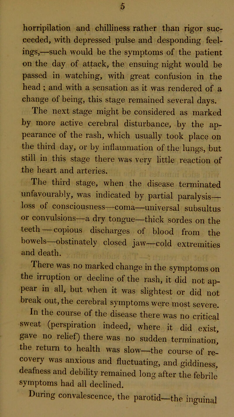 horripilation and chilliness rather than rigor suc- ceeded, with depressed pulse and desponding feel- ings,—such would be the symptoms of the patient on the day of attack, the ensuing night would be passed in watching, with great confusion in the head ; and with a sensation as it was rendered of a change of being, this stage remained several days. The next stage might be considered as marked by more active cerebral disturbance, by the ap- pearance of the rash, which usually took place on the third day, or by inflammation of the lungs, but still in this stage there was very little reaction of the heart and arteries. The third stage, when the disease terminated unfavourably, was indicated by partial paralysis— loss of consciousness—coma—universal subsultus or convulsions—a dry tongue—thick sordes on the teeth copious discharges of blood from the bowels—obstinately closed jaw—cold extremities and death. There was no marked change in the symptoms on the irruption or decline of the rash, it did not ap- pear in all, but when it was slightest or did not break out, the cerebral symptoms were most severe. In the course of the disease there was no critical sweat (perspiration indeed, where it did exist, gave no relief) there was no sudden termination,' the return to health was slow—the course of re- covery was anxious and fluctuating, and giddiness, deafness and debility remained long after the febrile symptoms had all declined. During convalescence, the parotid—the inguinal