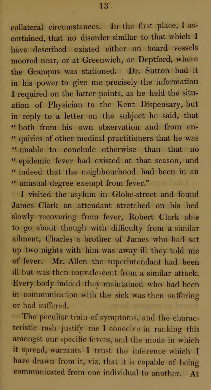 collateral circumstances. In the first place, I as- certained, that no disorder similar to that which I have described existed either on board vessels moored near, or at Greenwich, or Deptford, where the Grampus was stationed. Dr. Sutton had it in his power to give me precisely the information I required on the latter points, as he held the situ- ation of Physician to the Kent Dispensary, but in reply to a letter on the subject he said, that both from his own observation and from en- ** quiries of other medical practitioners that he was ‘‘-unable to conclude otherwise than that no “ epidemic fever had existed at that season, and “ indeed that the neighbourhood had been in an “ unusual degree exempt from fever.” I visited the asylum in Globe-street and found James Clark an attendant stretched on his bed slowly recovering from fever, Robert Clark able to go about though with difficulty from a similar ailment, Charles a brother of James who had sat up two nights with him was away ill they told me of fever. Mr. Allen the superintendant had been ill but was then convalescent from a similar attack. Every body indeed they maintained who had been in communication with the sick was then suffering or had suffered. The peculiar train of symptoms, and the charac- teristic rash justify me I conceive in ranking this amongst our specific fevers, and the mode in which it spread, warrants I trust the inference which I have drawn from it, viz. that it is capable of being communicated from one individual to another. At