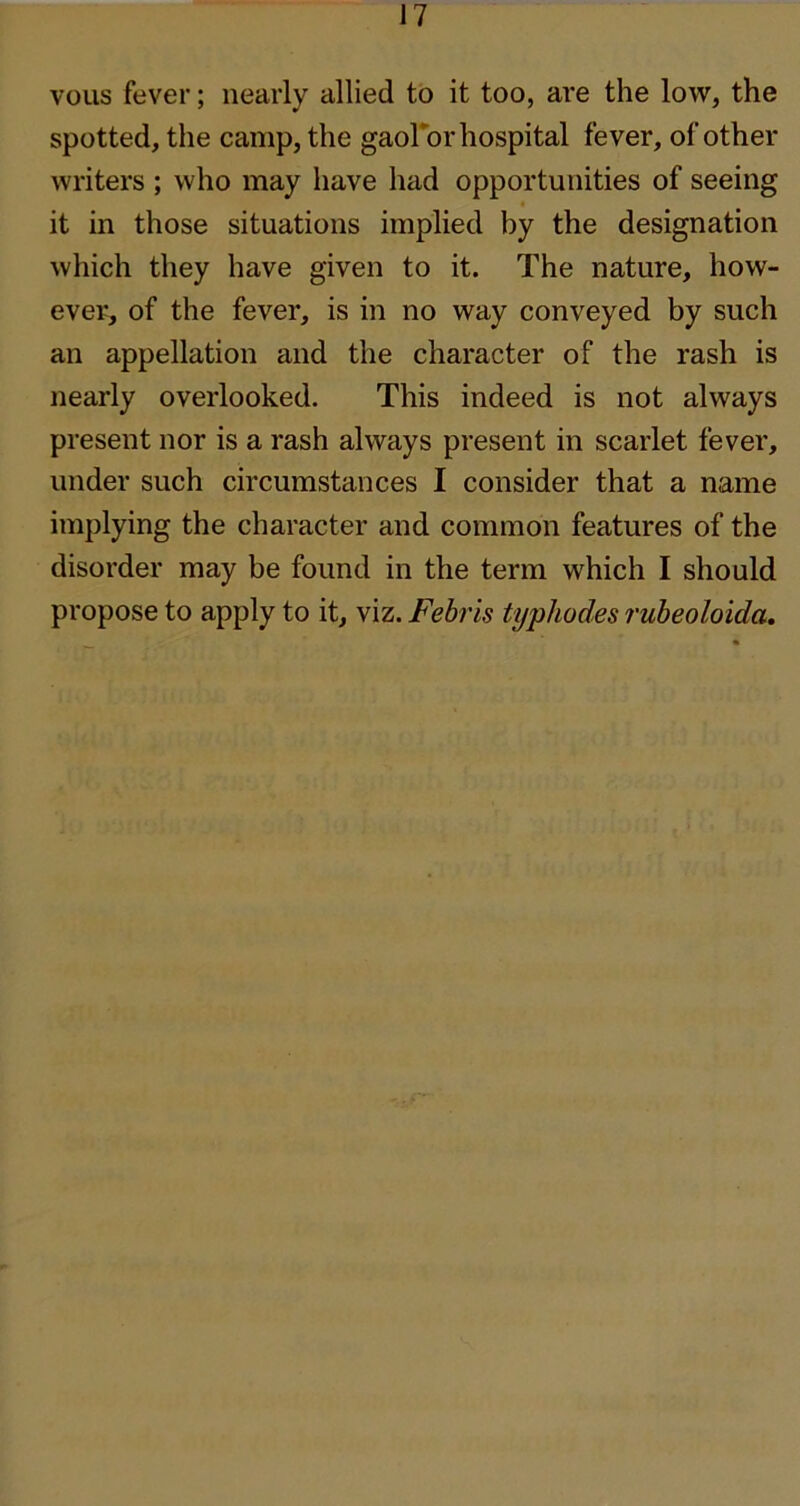 vous fever; nearly allied to it too, are the low, the spotted, the camp, the gaoFor hospital fever, of other writers; who may have had opportunities of seeing it in those situations implied by the designation which they have given to it. The nature, how- ever, of the fever, is in no way conveyed by such an appellation and the character of the rash is nearly overlooked. This indeed is not always present nor is a rash always present in scarlet fever, under such circumstances I consider that a name implying the character and common features of the disorder may be found in the term which I should propose to apply to it, viz. Febris typhodes ruheoloida.