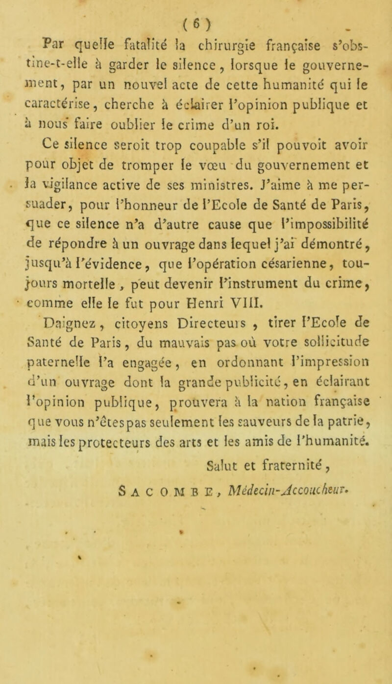 Par quelle fatalité la chirurgie française s’obs- tme-t-elle à garder le silence , lorsque le gouverne- ment, par un nouvel acte de cette humanité qui le caractérise, cherche à éclairer l’opinion publique et à nous* faire oublier le crime d’un roi. Ce silence seroit trop coupable s’il pouvoit avoir pour objet de tromper le vœu du gouvernement et la vigilance active de ses ministres. J’aime à me per- suader, pour i’honneur de l’Ecole de Santé de Paris, que ce silence n’a d’autre cause que l’impossibilité de répondre à un ouvrage dans lequel j’ai démontré, jusqu’à l’évidence, que l’opération césarienne, tou- jours mortelle , peut devenir l’instrument du crime, comme elle le fut pour Henri VIII. Daignez, citoyens Directeuis , tirer I’Ecofe de Santé de Paris, du mauvais pas où votre sollicitude paternelle l’a engagée, en ordonnant l’impression d’un ouvrage dont la grande publicité, en éclairant l’opinion publique, prouvera à la nation française que vous n’étespas seulement les sauveurs de la patrie, mais les protecteurs des arts et les amis de l'humanité. Salut et fraternité, Sac ombe, Médecin-Accoucheur.