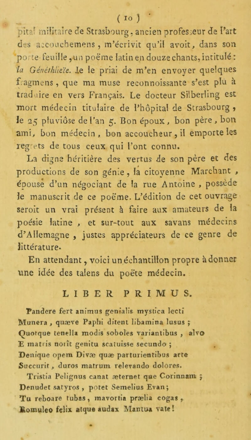 pîta' militaire Je Strasbourg, ancien profes:eur de Part des accouchemens , m’écrivit qu’il avoit, dans son porte feuille,-u n poëme latin en douze chants, intitulé : la Génêthlieïe. J.e le priai de m’en envoyer quelques fragmens, que ma muse reconnoissante s’est plu à traduire en vers Français. Le docteur Silberling est mort médecin titulaire de l’hôpital de Strasbourg , le 25 pluviôse de l’an 5. Bon époux, bon père, bon ami, bon médecin, bon accoucheur, il emporte les regrets de tous ceux qui l’ont connu. La digne héritière des vertus de son père et des productions de son génie , la citoyenne Marchant , épouse d’un négociant de la rue Antoine , possède le manuscrit de ce poëme. L’édition de cet ouvrage seroit un vrai présent à faire aux amateurs de la poésie latine , et sur-tout aux savans médecins d’Allemagne , justes appréciateurs de ce genre de littérature* En attendant, voici un échantillon propre à donner une idée des talens du poëte médecin. LIBER PRIMUS. Pandere fert animus genîalis mystîca lecti Munera , quæve Paphi dirent libamina lusus ; Quorque tenella raodis soboles variantibus , alvo E matris noiît genitu scatuisse secundo ; Denfque opem Divæ quæ parturientibus arte Succurit, duros matrum relerando dolores. Tristia Pelignus canat æternet que Corinnam j Denudet satyros , potet Semelius Evan; Tu reboare tubas, mavortia prælia cogas r Romuleo felix atque audax Ma mua vale!