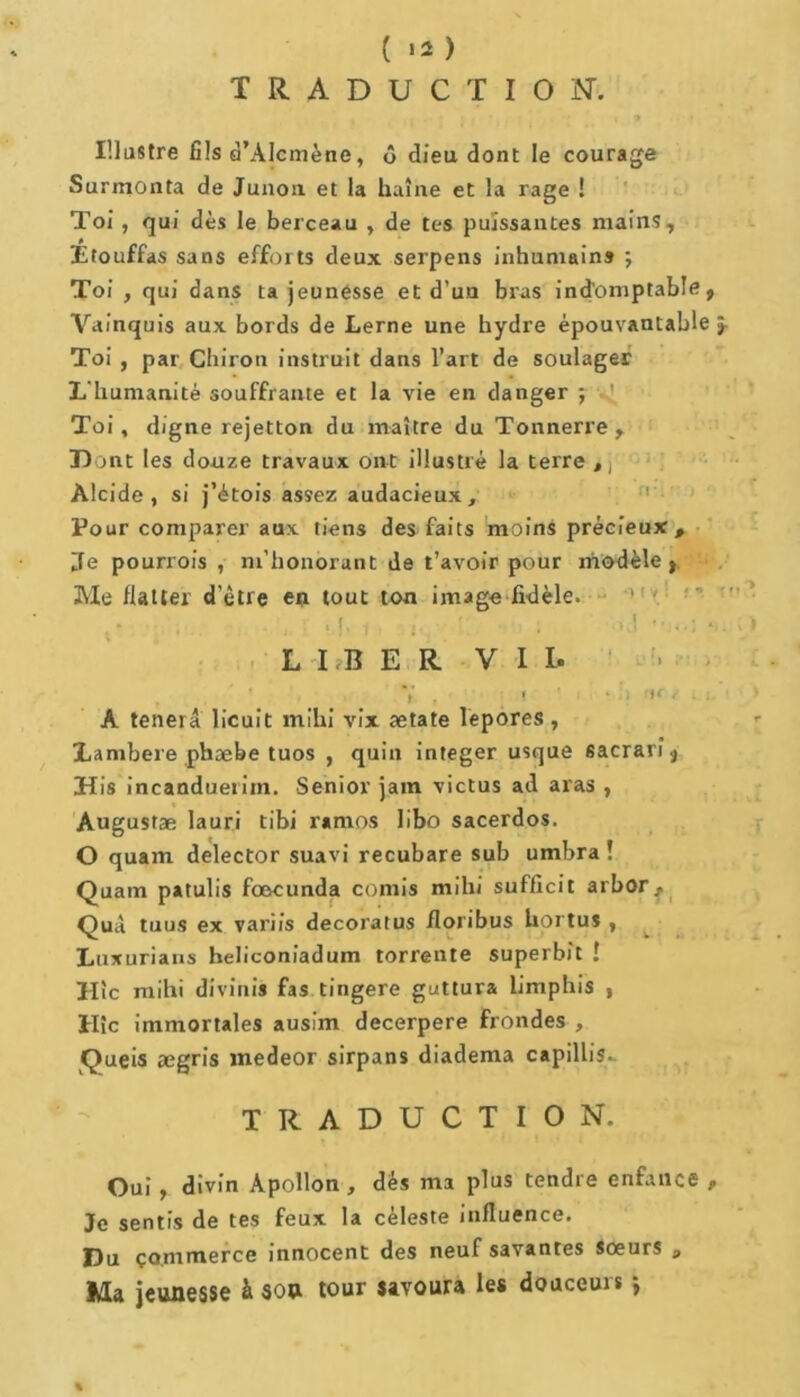 ( >2 ) TRADUCTION. Illustre fils d’Alcmène, ô dieu dont le courage Surmonta de Junon et la haine et la rage ! Toi , qui dès le berceau , de tes puissantes mains. Étouffas sans efforts deux serpens inhumains ; Toi , qui dans ta jeunesse et d’un bras indomptable, Vainquis aux bords de Lerne une hydre épouvantable Toi , par Chiron instruit dans l’art de soulager L'humanité souffrante et la vie en danger ; 1 Toi, digne rejetton du maître du Tonnerre, Dont les douze travaux ont illustré la terre tj Alcide, si j’étois assez audacieux. Pour comparer aux tiens des faits moins précieux, de pourrois , m’honorant de t’avoir pour modèle, Me flatter d’être en tout ton image fidèle. . .>,1 '(jol S. LIBER VIL A tenerâ licuit mihi vix ætate lepores , jLambere phæbe tuos , quin integer usque sacrarî, His incanduetiin. Senior jain victus ad aras , Augusrae lauri tibi r«mos libo sacerdos. O quam delector suavi recubare sub umbra ! Quam patulis fœcunda comis mihi sufficit arbor, Quà tuus ex variis decoratus floribus hortu* , Luxurians heliconiadum torrente superbit ! Hic mihi divinis fas tingere guttura limphis , Hic immortales ausim decerpere frondes , Queis ægris medeor sirpans diadema capillis.. TRADUCTION. Oui , divin Apollon , dès ma plus tendre enfance , Je sentis de tes feux la céleste influence. Du commerce innocent des neuf savantes sœurs P Ma jeunesse à son tour savoura les douceurs -, % V»