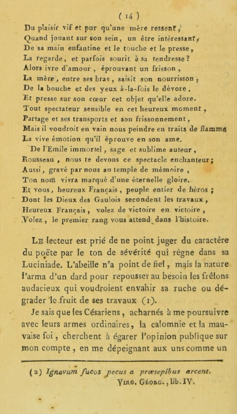 ( »4 ) Du plaisir vif et pur qu’une mère ressent,! Quand jouant sur son sein, un être intéressant/ De sa main enfantine et le touche et le presse, La regarde, et parfois sourit à sa tendresse? Alors ivre d’amour , éprouvant un frisson , La mère, entre ses braç , saisit son nourrisson} De la bouche et des yeux à-Ia-fois le dévore. Et presse sur son cœur cet objet qu’elle adore. Tout spectateur sensible en cet heureux moment , Partage et ses transports et son frissonnement, Mais il voudroit en vain nous peindre en traits de flamme La vive émotion qu’il éprouve en son ame. De l'Emile immortel , sage et sublime auteur, Rousseau , nous te devons ce spectacle enchanteur; Aussi, gravé par nous au temple de mémoire , Ton nom vivra marqué d’une éternelle gloire. Et vous, heureux Français , peuple entier de héros ; Dont les Dieux des Gaulois secondent les travaux , Heureux Français , volez de victoire en victoire , Volez , le premier rang vous attend dans l'histoire. Le lecteur est prié de ne point juger du caractère du poëte par le ton de sévérité qui règne dans sa Luciniade. L’abeille n’a point de fiel, mais la nature l’arma d’un dard pour repousser au besoin les frêlons audacieux qui voudroient envahir sa ruche ou dé- grader le fruit de ses travaux (r). Je sais que les Césariens, acharnés à me poursuivre avec leurs armes ordinaires, la calomnie et la mau- vaise foi, cherchent h égarer l’opinion publique sur mon compte , en me dépeignant aux uns comme un (2) Ignavum fuCos Récusa prœsepibus arcent. YIRG. Géorg. , üb. IV.