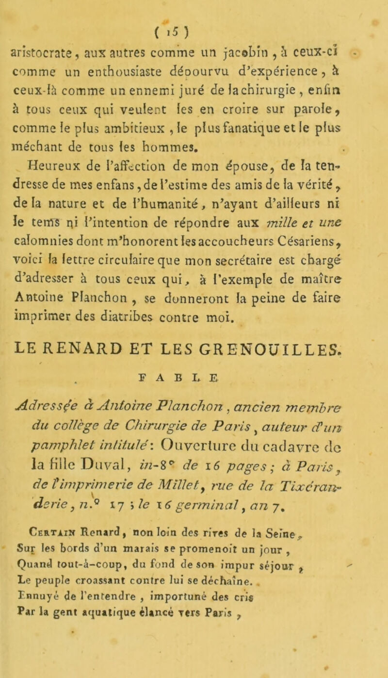 ( >5 ) aristocrate, aux autres comme un jacobin , à ceux-ci comme un enthousiaste déoourvu d’expérience , h ceux-là comme un ennemi juré de iachirurgie , enfin à tous ceux qui veulent les en croire sur parole, comme le plus ambitieux , le plus fanatique et le plus méchant de tous les hommes. Heureux de l’affection de mon épouse, de la ten- dresse de mes enfans, de l’estime des amis de la vérité , delà nature et de l’humanité, n’ayant d’ailleurs ni ie tems ni l’intention de répondre aux mille et une calomnies dont m’honorent les accoucheurs Césariens, voici la lettre circulaire que mon secrétaire est chargé d’adres3er à tous ceux qui, à l’exemple de maître Antoine Pianchon , se donneront la peine de faire imprimer des diatribes contre moi. LE RENARD ET LES GRENOUILLES. F A B I. E Adressée à Antoine Pianchon , ancien membre du collège de Chirurgie de Paris, auteur cTun pamphlet intitulé'. Ouverture du cadavre de la fille Duval, in-8e* de x 6 pages ; à Paris, de T imprimerie de Millet, rue de la Tixcran- derie ,nd 17 ; le x 6 germinal, an 7. Certain Renard , non loin des rires de la Seine „ Sur les bords d’un marais se promenoir un jour , Quand tout-à-coup, du fond de son impur séjour , Le peuple croassant contre lui se déchaîne. Ennuyé de l’entendre , importuné des cris Par la gent aquatique élancé Ters Paris ,