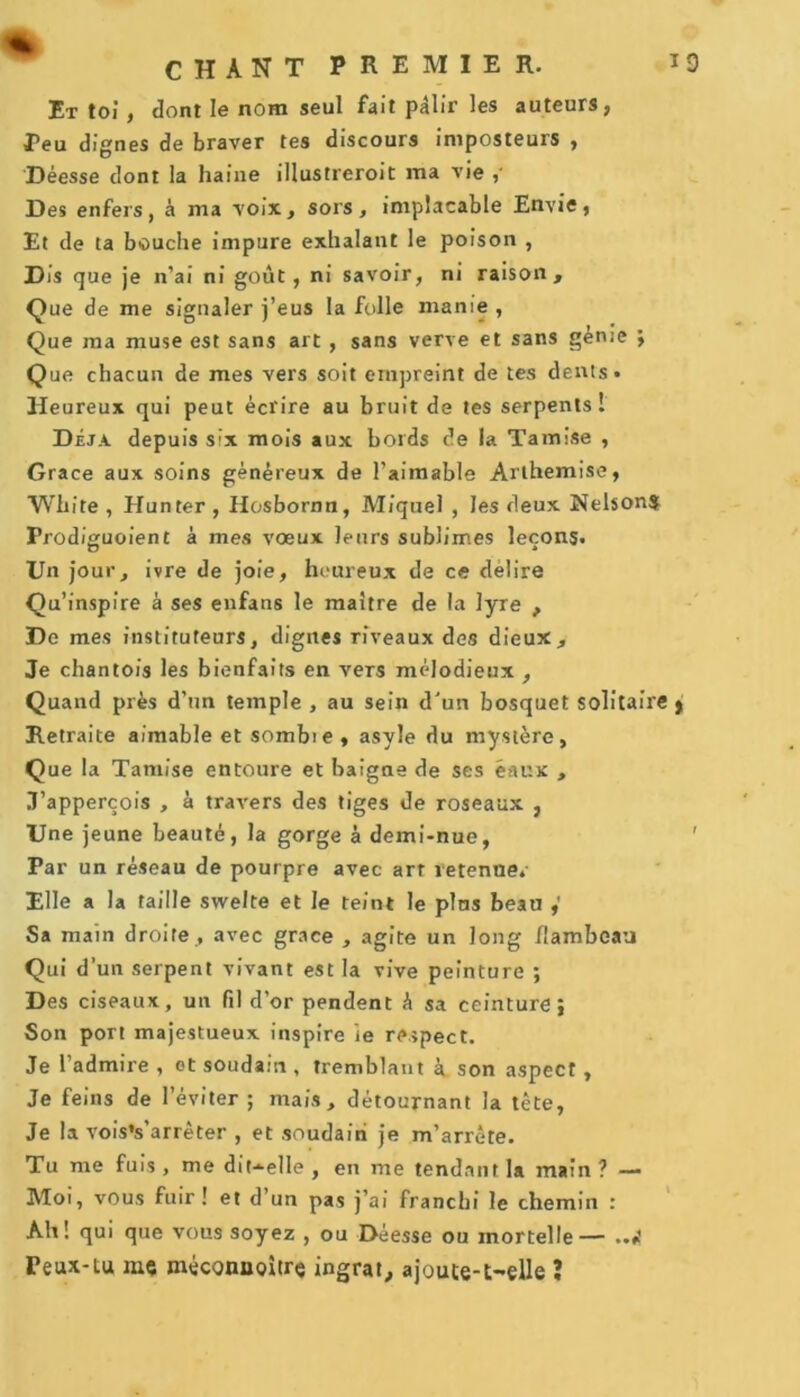 Et toi , dont le nom seul fait pâlir les auteurs, Peu dignes de braver tes discours imposteurs , Déesse dont la haine illustreroit ma vie Des enfers, à ma voix, sors, implacable Envie, Et de ta bouche impure exhalant le poison , Dis que je n’ai ni goût, ni savoir, ni raison. Que de me signaler j’eus la folle manie , Que ma muse est sans art , sans verve et sans génie ; Que chacun de mes vers soit empreint de tes dents» Heureux qui peut écrire au bruit de tes serpents! Déjà depuis six mois aux bords de la Tamise , Grâce aux soins généreux de l’aimable Arthemise, “White , Hunter, Hosbornn, Miquel , les deux NelsonS Frodiguoient à mes vœux leurs sublimes leçons» Un jour, ivre de joie, heureux de ce délire Qu’inspire à ses enfans le maître de la lyre , De mes instituteurs, dignes riveaux des dieux. Je chantois les bienfaits en vers mélodieux , Quand près d’un temple , au sein d'un bosquet solitaire } Retraite aimable et sombie , asyle du mystère, Que la Tamise entoure et baigne de ses eaux , J’apperçois , à travers des tiges de roseaux , Une jeune beauté, la gorge à demi-nue, Par un réseau de pourpre avec art retenue.- Elle a la taille swelte et le teint le plus beau Sa main droite , avec grâce , agite un long flambeau Qui d’un serpent vivant est la vive peinture ; Des ciseaux, un fil d’or pendent à sa ceinture; Son port majestueux inspire ie respect. Je l’admire , ot soudain , tremblant à son aspect , Je feins de l’éviter ; mais, détournant la tète, Je la vois’s’arrêter , et soudain je m’arrête. Tu me fuis , me dit-^elle , en me tendant la main ? — Moi, vous fuir ! et d’un pas j’ai franchi le chemin : Ah! qui que vous soyez , ou Déesse ou mortelle— ..i Peux-tu me méconuoitrç ingrat, ajoute-t-elle ?