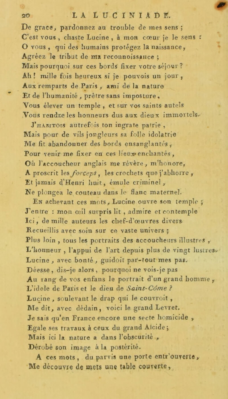 De grâce, pardonnez au trouble de mes sens ; C’est vous , chaste Lucine , à mon cœur je le sens : O vous , qui des humains protégez la naissance, Agréez le tribut de ma reconnoissance ; Mais pourquoi sur ces bords fixer votre séjour ? Ah! mille fois heureux si je pouvois un jour, Aux remparts de Paris ,- ami de la nature Et de 1 'humanité, prêtre sans imposture. Vous élever un temple , et sur vos saints autels Vous rendre les honneurs dus aux dieux immortels. J’nABiTOts autrefois ton ingrate patrie , Mais pour de vils jongleurs sa folle idolâtrie Me fit abandonner des bords ensanglantés. Pour venir me fixer en ces lieux* enchantés, Où 1’ accoucheur anglais me révère, m’honore, A proscrit les forceps, les crochets que j’abhorre , Et jamais d’Henri huit, émule criminel, Ne plongea le couteau dans le flanc maternel. En achevant ces mots, Lucine ouvre son temple ; J’entre : mon œil surpris lit , admire et contemple Ici, de mille auteurs les chef-d’œuvres divers Recueillis avec soin sur ce vaste univers ; Plus loin , tous les portraits des accoucheurs illustres , L’honneur , l’appui de l’art depuis plus de vingt lustres Lucine, avec bonté, guidoit par-tout mes pas. Déesse , dis-je alors , pourquoi ne vois-je pas Au rang de vos enfans le portrait d’un grand homme , L’idole de Paris et le dieu de Saint-Ctime ? Lucine, soulevant le drap qui le couvroit , Me dit, avec dédain, voici le grand Levret. Je sais qu’en France encore une secte homicide , Egale ses travaux à ceux du grand Alcide; Mais ici la nature a dans l’obscurité , Dérobé son image à la postérité. A ces mots, du parvis une porte entrouverte, Me découvre de inets une table couverte.