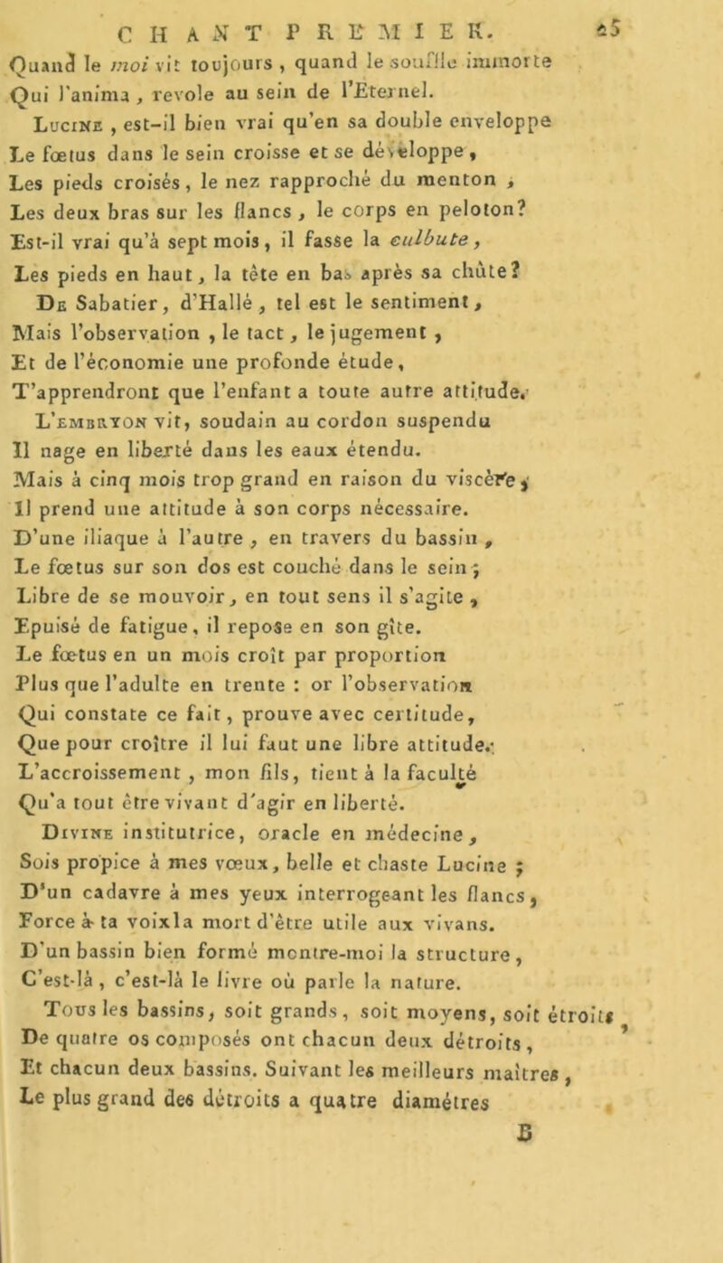 Quand le moi vit toujours , quand le souffle iminorte Qui l’anima , revoie au sein de l’Eternel. Lucine , est-il bien vrai qu’en sa double enveloppe Le foetus dans le sein croisse et se développe , Les pieds croisés, le nez rapproché du menton , Les deux bras sur les flancs , le corps en peloton? Est-il vrai qu’à sept mois, il fasse la culbute, Les pieds en haut, la tête en bas après sa chute? De Sabatier, d'Hallé , tel est le sentiment. Mais l’observation , le tact, le jugement , Et de l’économie une profonde étude. T’apprendront que l’enfant a toute autre attitude.’ L’embeton vit, soudain au cordon suspendu Il nage en liberté dans les eaux étendu. Mais à cinq mois trop grand en raison du viscère. Il prend une attitude à son corps nécessaire. D’une iliaque à l’autre , en travers du bassin , Le fœtus sur son dos est couché dans le sein ; Libre de se mouvoir, en tout sens il s’agite , Epuisé de fatigue, il reposa en son gîte. Le fœtus en un mois croît par proportion Plus que l’adulte en trente : or l’observation Qui constate ce fait, prouve avec certitude. Que pour croître il lui faut une libre attitude.; L’accroissement , mon fils, tient à la facuhè Qu’a tout être vivant d'agir en liberté. Divine institutrice, oracle en médecine. Sois propice à mes vœux, belle et chaste Lucine ; D‘un cadavre à mes yeux interrogeant les flancs, Force à-ta voixla mort d’être utile aux vivans. D’un bassin bien formé mcntre-moi la structure, C’est-là , c’est-là le livre où parle la nature. Tous les bassins, soit grands, soit moyens, soit étroit* De quatre os composés ont chacun deux détroits, Et chacun deux bassins. Suivant les meilleurs maîtres , Le plus grand de6 détroits a quatre diamètres