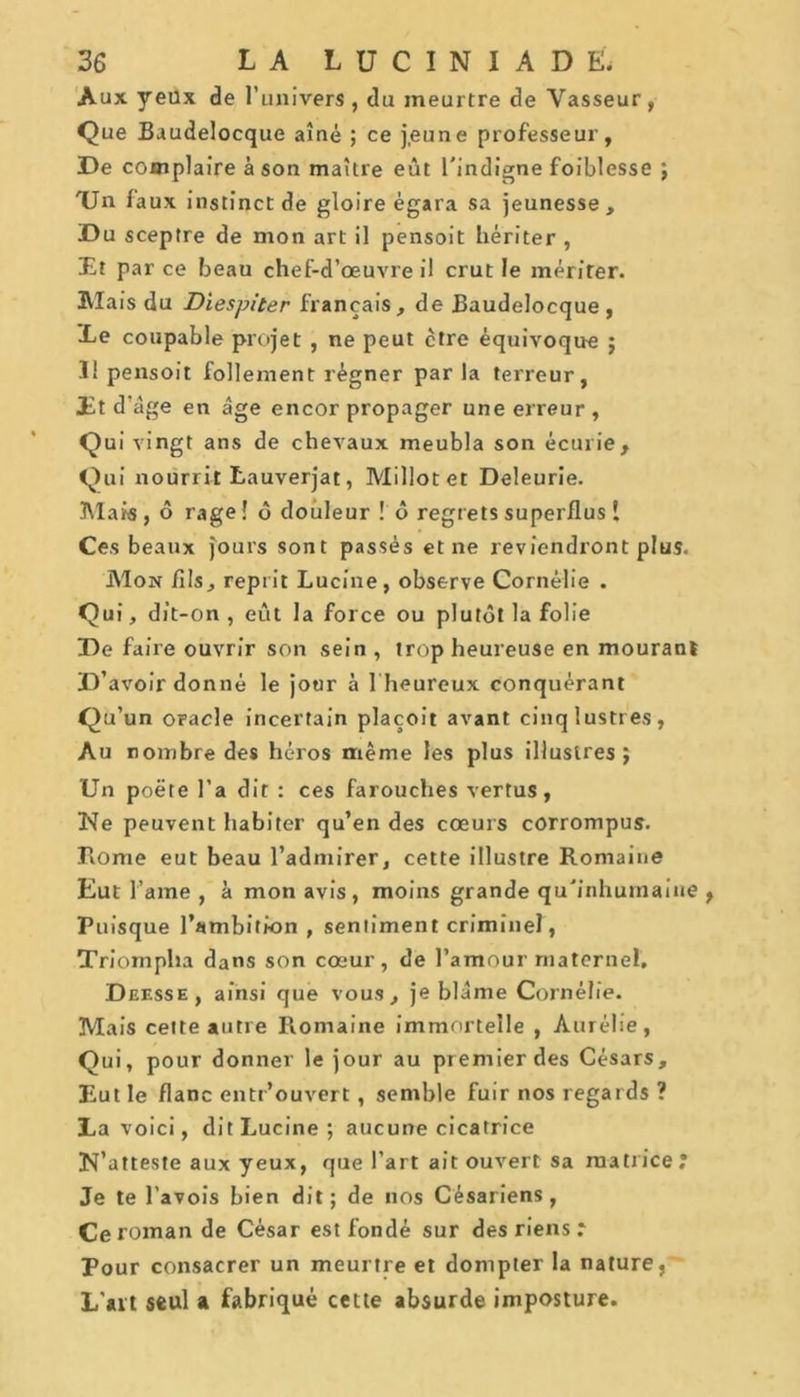 Aux yeux de l’univers , du meurtre de Vasseur , Que Baudelocque aîné ; ce jeune professeur, De complaire à son maître eût l'indigne foiblesse ; TJn faux instinct de gloire égara sa jeunesse. Du sceptre de mon art il pensoit hériter , Et par ce beau chef-d’œuvre il crut le mériter. Mais du Diespiter français, de Baudelocque , Ee coupable projet , ne peut ctre équivoque 5 3! pensoit follement régner parla terreur, Et d’âge en âge encor propager une erreur , Qui vingt ans de chevaux meubla son écurie. Qui nourrit tauverjat, Millotet Deleurie. Mais, ô rage! ô douleur ! ô regrets superflus ! Ces beaux jours sont passés et ne reviendront plus. Mon fils, reprit Lucine, observe Cornélie . Qui, dit-on , eût la force ou plutôt la folie De faire ouvrir son sein , trop heureuse en mourant D’avoir donné le jour à 1 heureux conquérant Qu’un oracle incertain plaçoit avant cinq lustres, Au nombre des héros même les plus illustres} Un poëte l’a dit : ces farouches vertus, Ne peuvent habiter qu’en des cœurs corrompus. Rome eut beau l’admirer, cette illustre Romaine Eut l’ame , â mon avis, moins grande qu'inhumaine , Puisque l’ambition , sentiment criminel, Triompha dans son cœur, de l’amour maternel, Deesse, ainsi que vous, je blâme Cornélie. Mais cette autre Romaine immortelle , Aurélie, Qui, pour donner le jour au premier des Césars, Eut le flanc entr’ouvert, semble fuir nos regards ? La voici, dit Lucine; aucune cicatrice N’atteste aux yeux, que l’art ait ouvert sa matrice; Je te l’avois bien dit; de nos Césariens, Ce roman de César est fondé sur des riens ; Pour consacrer un meurtre et dompter la nature, L’ait seul a fabriqué cette absurde imposture.