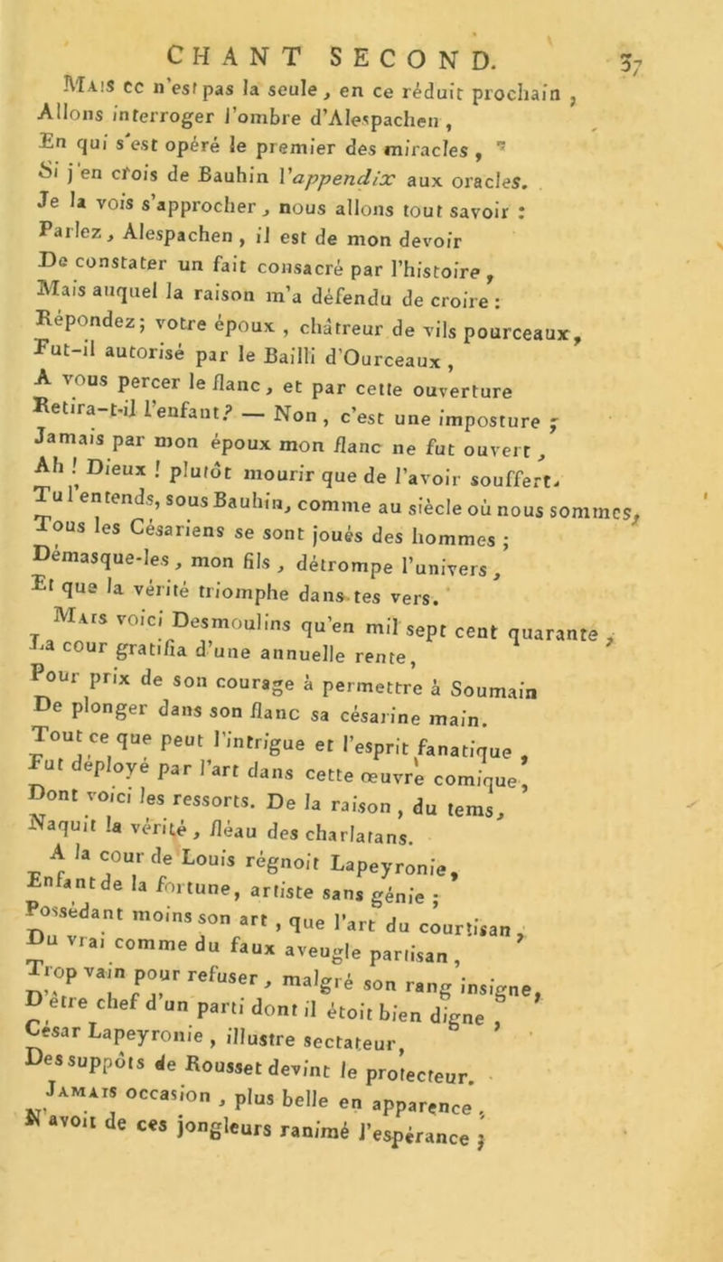 Mais ec n’esfpas la seule, en ce réduit prochain , Allons interroger J’ombre d’Alespacheir, En qui s'est opéré le premier des miracles , 15 Si j en crois de Bauhin l'appendix aux oracles. Je la vois s’approcher, nous allons tout savoir : Parlez, Alespachen , il est de mon devoir De constater un fait consacré par l’histoire , Mais auquel la raison m’a défendu de croire : Repondez; votre époux , chàtreur de vils pourceaux. Put-il autorisé par le Bailli d’Ourceaux , A vous percer le flanc, et par cette ouverture Retira-t-il 1 enfant.? — Non, c’est une imposture j Jamais par mon époux mon flanc ne fut ouvert. Ah ! Dieux ! plutôt mourir que de l’avoir souffert. Tu 1 entend?, sous Bauhîn, comme au siècle où nous sommes* Tous les Césariens se sont joués des hommes ; Démasque-Ies, mon fils, détrompe l’univers, El que la vérité triomphe dans-tes vers. Mais voici Desmoulins qu’en mil sept cent quarante Ra cour gratifia d’une annuelle rente, Pour prix de son courage à permettre h Soumain De plonger dans son flanc sa césarine main. Tout ce que peut l’intrigue et l’esprit fanatique , ut déployé par l’art dans cette œuvré comique, Dont voici les ressorts. De la raison , du tems. Naquit la vérité, fléau des charlatans. A la cour de Louis régnait Lapeyronie, Enfant de la fortune, artiste sans génie ; ossedant moins son art , que l’art du courtisan, Du vra, comme du faux aveugle partisan, Trop vain pour refuser, malgré son rang insigne, D etre chef d un parti dont il étoit bien dtne César Lapeyronie , illustre sectateur, Des suppôts de Rousset devint le protecteur OCC*!io • Pl»> belle en app„ence'. K «vo.i de ces jongleurs ranimé pKp;raltce ‘