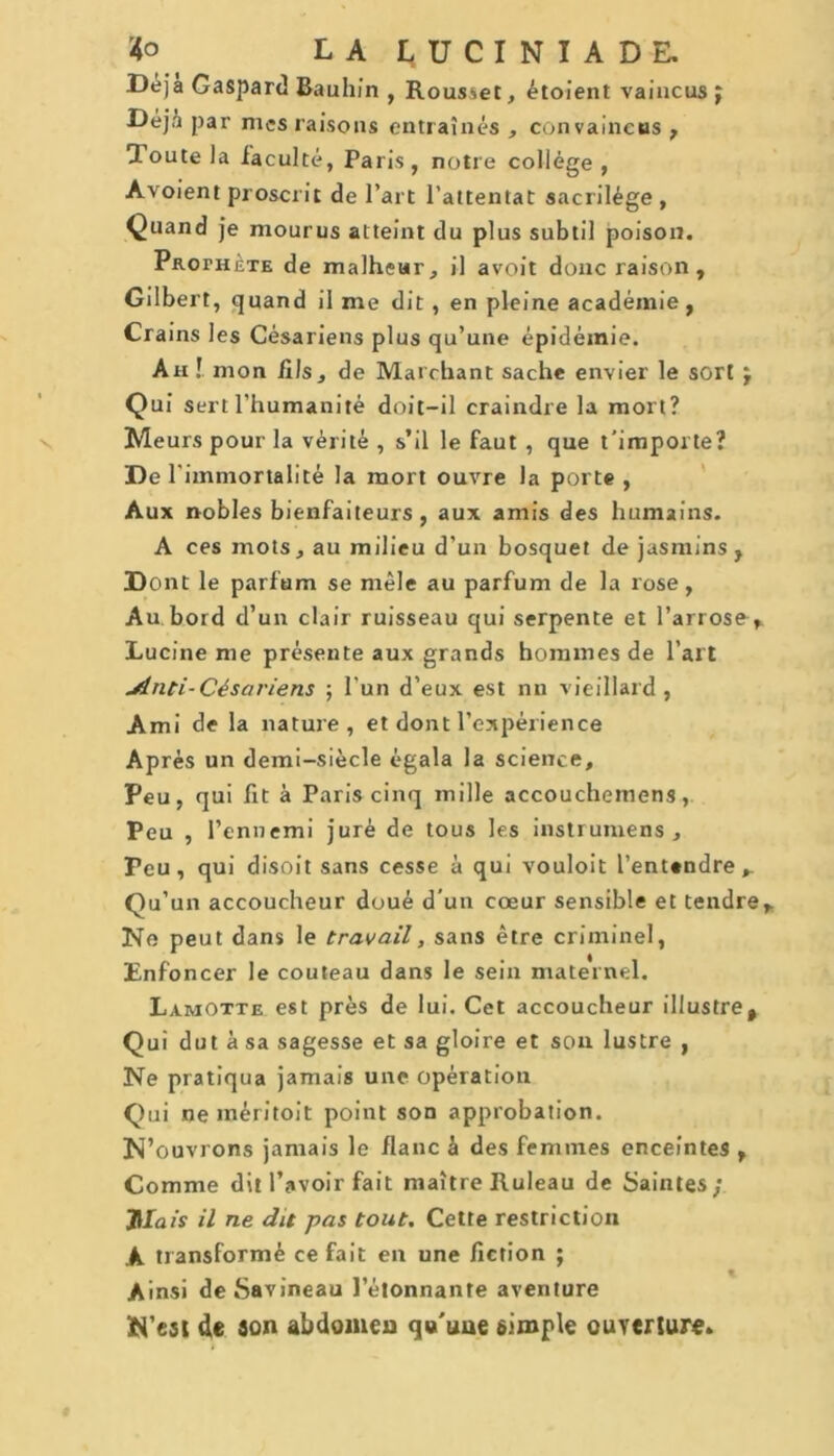 Déjà Gaspard Bauhi'n , Rousœt, étoient vaincus J Déjà par mes raisons entraînés , convaincus , loutela iaculté, Paris, notre collège, Avoient proscrit de l’art l’attentat sacrilège , Quand je mourus atteint du plus subtil poison. Prophète de malheur, il avoit donc raison, Gilbert, quand il me dit , en pleine académie, Crains les Césariens plus qu’une épidémie. An ! mon fils, de Marchant sache envier le sort j Qui sert l’humanité doit-il craindre la mort? Meurs pour la vérité , s’il le faut , que t'importe? De l’immortalité la mort ouvre la porte, Aux nobles bienfaiteurs , aux amis des humains. A ces mots, au milieu d’un bosquet de jasmins, Dont le parfum se mêle au parfum de la rose, Au bord d’un clair ruisseau qui serpente et l’arrose, Lucine me présente aux grands hommes de l’art slnti-Césariens ; l’un d’eux est nn vieillard , Ami de la nature, et dont l’expérience Après un demi-siècle égala la science. Peu, qui fit à Paris cinq mille accouchemens, Peu , l’ennemi juré de tous les instrumens , Peu, qui disoit sans cesse à qui vouloit l’entendre. Qu’un accoucheur doué d'un cœur sensible et tendre. Ne peut dans le travail, sans être criminel, Enfoncer le couteau dans le sein maternel. Lamotte est près de lui. Cet accoucheur illustre. Qui dut à sa sagesse et sa gloire et son lustre , Ne pratiqua jamais une opération Qui ne méritoit point son approbation. N’ouvrons jamais le flanc à des femmes enceintes , Comme dit l’avoir fait maître Ruleau de Saintes; filais il ne dit pas tout. Cette restriction A transformé ce fait en une fiction ; Ainsi deSavineau l’étonnante aventure N’est de son abdomen qu'une simple ouverture.