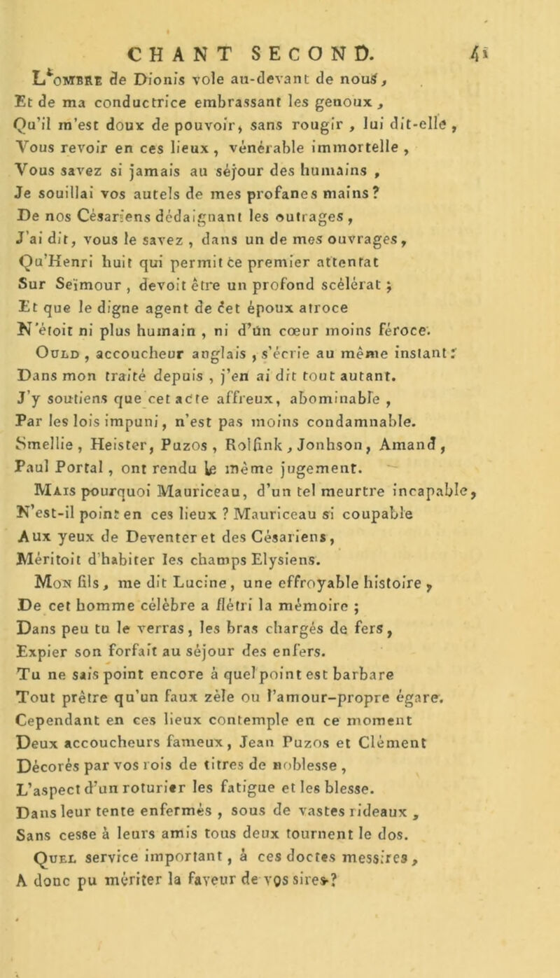 I/ombre de Dionïs vole au-devant de nouS, Et de ma conductrice embrassant les genoux , Qu’il in’est doux de pouvoir, sans rougir , lui dit-elle , Vous revoir en ces lieux, vénérable immortelle , Vous savez si jamais au séjour des humains , Je souillai vos autels de mes profanes mains? De nos Césariens dédaignant les outrages, J’ai dit, vous le savez , dans un de mes ouvrages, Qu’Kenri huit qui permit ce premier attentat Sur Se'imour , devoit être un profond scélérat ; Et que le digne agent de êet époux atroce N'étoit ni plus humain , ni d’ün cœur moins féroce. Oued , accoucheur anglais , s’écrie au même instant? Dans mon traité depuis , j’en ai dit tout autant. J’y soutiens que cet acte affreux, abominable , Par les lois impuni, n’est pas moins condamnable. Smeîlie , Heister, Puzos , Rolfink , Jonhson, Amand, Paul Portai , ont rendu le même jugement. Mais pourquoi Mauriceau, d’un tel meurtre incapable, N’est-il point en ces lieux ? Mauriceau si coupable Aux yeux de Deventeret des Césariens, Méritoit d’habiter les champs Elysiens. Mon fils, me dit Lucine , une effroyable histoire , De cet homme célèbre a flétri la mémoire ; Dans peu tu le verras, les bras chargés de fers, Expier son forfait au séjour des enfers. Tu ne sais point encore à quel point est barbare Tout prêtre qu’un faux zèle ou l’amour-propre égare. Cependant en ces lieux contemple en ce moment Deux accoucheurs fameux, Jean Puzos et Clément Décorés par vos rois de titres de noblesse , L’aspect d’un roturier les fatigue et les blesse. D ans leur tente enfermés , sous de vastes rideaux , Sans cesse à leurs amis tous deux tournent le dos. Quel service important, à ces doctes mess;re3, A donc pu mériter la faveur de vos sire»?