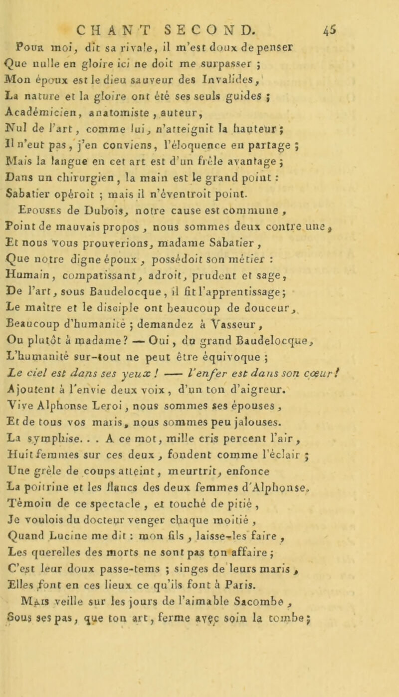 Pour moi, dit sa rivale, il m’est doux de penser Que nulle en gloire ici ne doit me surpasser ; Mon époux est le dieu sauveur des Invalides, La nature et la gloire ont été ses seuls guides ; Académicien, anatomiste , auteur, Nul de l’art, comme lui, n’atteignit la hauteur; Il n’eut pas, j’en conviens, l’éloquence en partage ; Mais la langue en cet art est d’un frêle avantage ; Dans un chirurgien , la main est le grand point : Sabatier opéroit ; mais il n’éventroit point. Epouses de Dubois, notre cause est commune , Po int de mauvais propos , nous sommes deux contre une* Et nous vous prouverions, madame Sabatier , Que notre digne époux , possédoit son métier : Humain, compatissant, adroit, prudent et sage, De l’art, sous Baudelocque, il fit l’apprentissage; Le maître et le disciple ont beaucoup de douceur. Beaucoup d’humanité ; demandez à Vasseur , Ou plutôt à madame? — Oui, du grand Baudelocque, L’humanité sur-tout ne peut être équivoque ; Le ciel est dans ses yeux ! l’enfer est dans son cœur! Ajoutent à l'envie deux voix, d’un ton d’aigreur. Vive Alphonse Leroi, nous sommes ses épouses , Et de tous vos maris, nous sommes peu jalouses. La syraphise. . . A ce mot, mille cris percent l’air. Huit femmes sur ces deux , fondent comme l’éclair ; Une grêle de coups atteint, meurtrit, enfonce La poitrine et les flancs des deux femmes d'Alphonse. Témoin de ce spectacle , et touché de pitié , Je voulois du docteur venger chaque moitié , Quand Lucine me dit : mon fils , laisse-les faire , Les querelles des morts ne sont pas ton affaire; C’est leur doux passe-tems ; singes de leurs maris , Elles Eont en ces lieux ce qu’ils font à Paris. Mais veille sur les jours de l’aimable Sacombe , Sous ses pas, que ton art, ferme ayçc soin la combe;