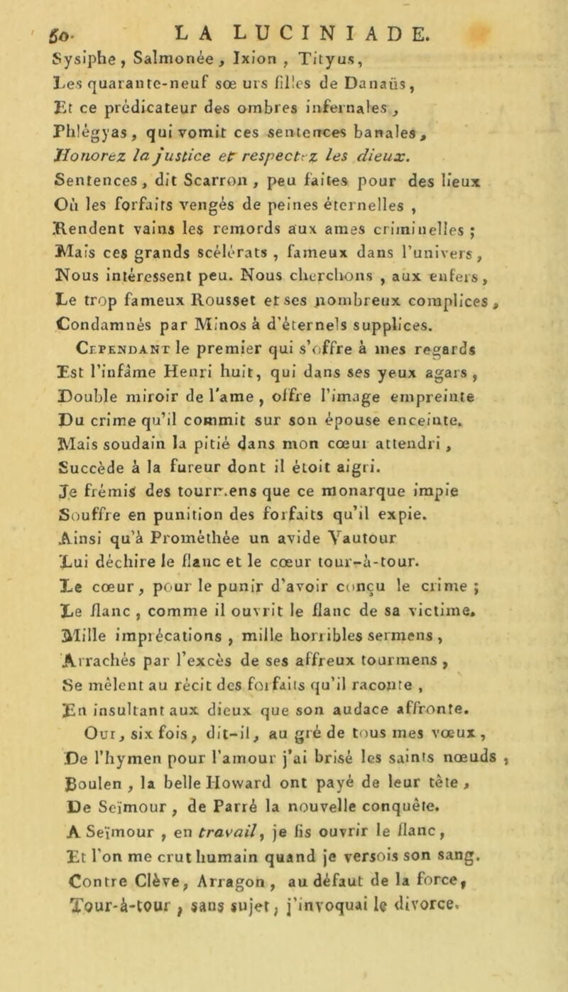 Sysiphe, Salmonée, Ixion , Tityus, Les quarante-neuf sce urs filles de Danaüs, Et ce prédicateur des ombres infernales , Phlégyas, qui vomit ces sentences banales. Honorez la justice et respectez les dieux. Sentences, dit Scarron , peu faites pour des lieux Où les forfaits vengés de peines éternelles , Rendent vains les remords aux âmes criminelles ; Mais ces grands scélérats , fameux dans l’univers, Nous intéressent peu. Nous cherchons , aux enfers. Le trop fameux Rousset et ses .nombreux complices. Condamnés par Minos à d’éternels supplices. Cependant le premier qui s’offre à mes regards Est l’infame Henri huit, qui dans ses yeux agars , Double miroir de lame , offre l’image empreinte Du crime qu’il commit sur son épouse enceinte. Mais soudain la pitié dans mon cœur attendri , Succède à la fureur dont il étoiC aigri. Je frémis des tourr.ens que ce monarque impie Souffre en punition des forfaits qu’il expie. Ainsi qu’à Promèthée un avide Vautour Lui déchire le flanc et le cœur tour-à-tour. Le cœur, pour le punir d’avoir conçu le crime ; Le flanc , comme il ouvrit le flanc de sa victime. Mille imprécations , mille horr ibles sermens , Arrachés par l’excès de ses affreux tourmens , Se mêlent au récit des forfaits qu’il raconte , En insultant aux dieux que son audace affronte. Oui, six fois, dit-il, au gré de tous mes vœux, De l’hymen pour l’amour j’ai brisé les saints nœuds , Roulen , la belle Howard ont payé de leur tète. De Seïmour , de Parrè la nouvelle conquête. A Seïmour , en travail, je fis ouvrir le flanc, Et l’on me crut humain quand je versois son sang. Contre Clève, Arragon , au défaut de la force, Tour-à-tour , sans sujet, j’invoquai le divorce.