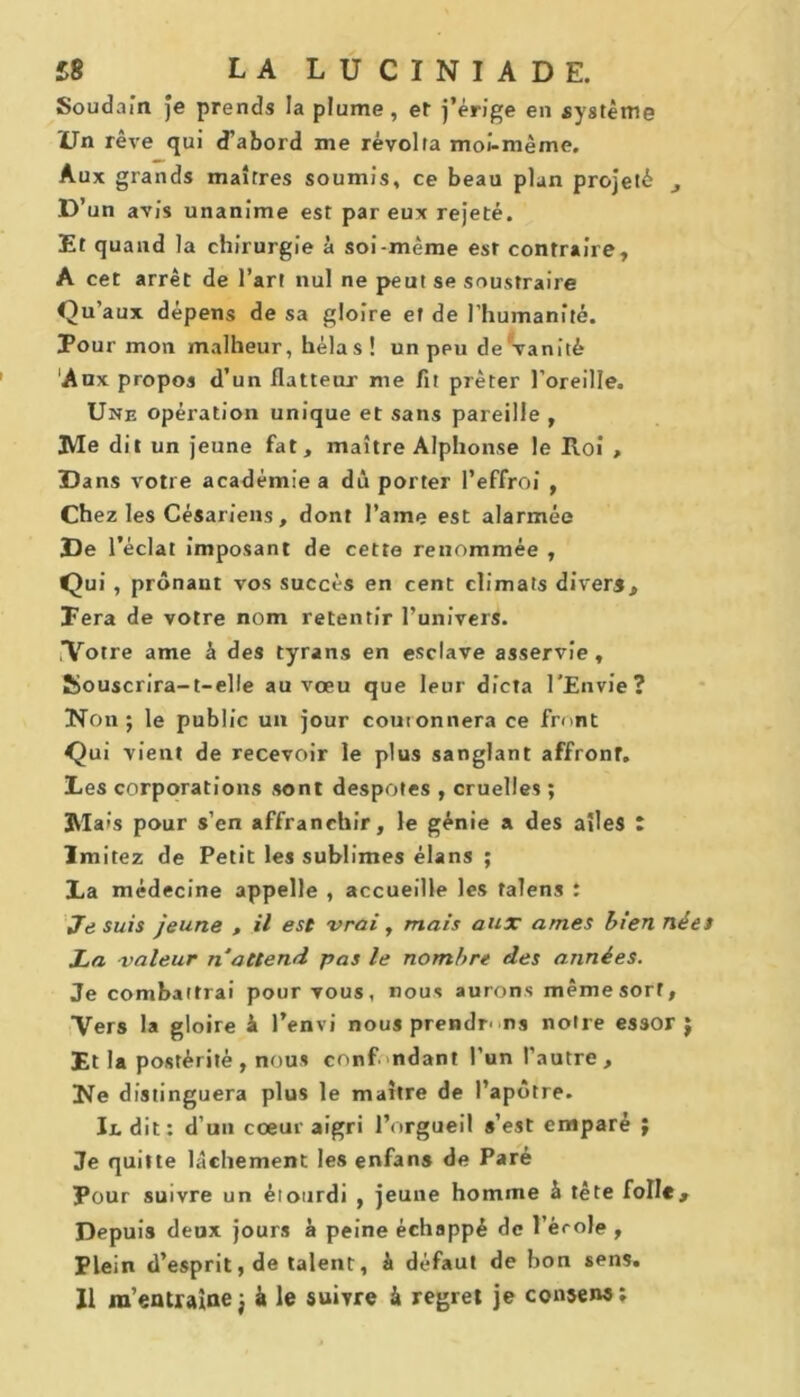 Soudain Je prends la plume, et j’érige en système Un rêve qui d’abord me révolta moi-même. Aux grands maîtres soumis, ce beau plan projeté D’ un avis unanime est par eux rejeté. Et quand la chirurgie à soi-même est contraire, A cet arrêt de l’art nul ne peut se soustraire Qu’aux dépens de sa gloire ef de l’humanité. Pour mon malheur, hélas ! un peu de vanité Aux propos d’un flatteur me fit prêter l’oreille. Une opération unique et sans pareille , Me dit un jeune fat, maître Alphonse le Roi , Dans votre académie a déporter l’effroi , Chez les Césariens, dont l’aine est alarmée De l’éclat imposant de cette renommée , Qui , prônant vos succès en cent climats divers. Fera de votre nom retentir l’univers. ,Votre ame à des tyrans en esclave asservie, ÎSouscrira-t-elle au vœu que leur dicta l’Envie? Non j le public un jour couronnera ce front Qui vient de recevoir le plus sanglant affront. Les corporations sont despotes , cruelles ; Mais pour s’en affranchir, le génie a des aîles : Imitez de Petit les sublimes élans ; La médecine appelle , accueille les talens : Je suis jeune , il est vrai, mais aux âmes bien nées La valeur n attend pas le nombre des années. Je combattrai pour vous, nous aurons même sort, Vers la gloire à l’envi nous prendrons notre essor $ Et la postérité , nous confondant l’un l’autre. Ne distinguera plus le maître de l’apôtre. Il dit: d’un cœur aigri l’orgueil s’est emparé ; Je quitte lâchement les enfans de Paré Pour suivre un étourdi , jeune homme à tête folle. Depuis deux jours à peine échappé de l’école , Plein d’esprit, de talent, à défaut de bon sens. Il m’entraîne j à le suivre & regret je consens: