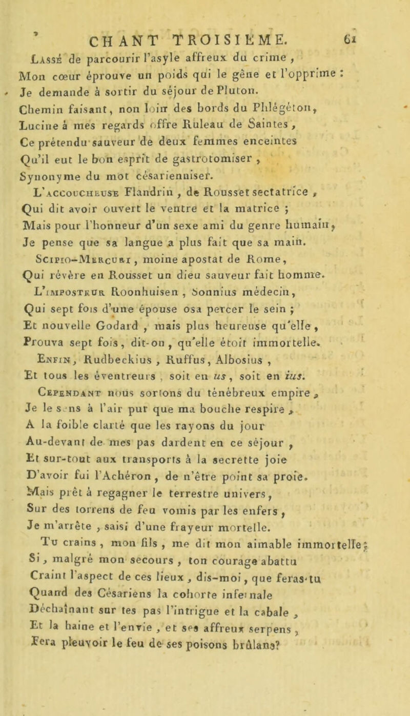 Lassé de parcourir l’asyle affreux du crime , Mon cœur éprouve un poids qui le gêne et l’opprime : Je demande à sortir du séjour de Pluton. Chemin faisant, non loin des bords du Phlégéton, Lucine à mes regards offre Ruleau de Saintes, Ce prétendu sauveur de deux femmes enceintes Qu’il eut le bon esprit de gastrotomiser , Synonyme du mot césarienuisef. L'accoucheuse Flandrin , de Roussel sectatrice , Qui dit avoir ouvert le ventre et la matrice ; Mais pour l’honneur d’un sexe ami du genre humain, Je pense que sa langue a plus fait que sa main. Scipio-Mercuri , moine apostat de Rome, Qui révère en Rousset un dieu sauveur fait homme. L’iripostkur Roonhuisen , Sonnius médecin, Qui sept fois d’une épouse osa percer le sein ; Et nouvelle Godard , mais plus heureuse qu'elle, Prouva sept fois, dit-on, qu’elle étoit immortelle. Enfin, Rudbeckius , Ruffus, Albosius , Et tous les éventreurs , soit en us, soit en ius. Cependant nous sortons du ténébreux empire a Je le s ns à l’air pur que ma bouche respire , A la foible clarté que les rayons du jour Au-devant de mes pas dardent en ce séjour , Et sur-tout aux transports à la secrette joie D’ avoir fui l’Achéron , de n’être point sa proie. Mais prêt à regagner le terrestre univers, Sur des torrens de feu vomis par les enfers , Je m’arrête , saisi d’une frayeur mortelle. Tu crains, mon fils , me dit mon aimable immortelle^ Si, malgré mon secours , ton courage abattu Craint 1 aspect de ces lieux , dis-moi, que feras-tu Quand des Césariens la coliorte infe>nale Déchaînant sur tes pas l’intrigue et la cabale , Et la haine et l’envie , et ses affreux serpens , Eera pleuvoir le feu de ses poisons briilans?