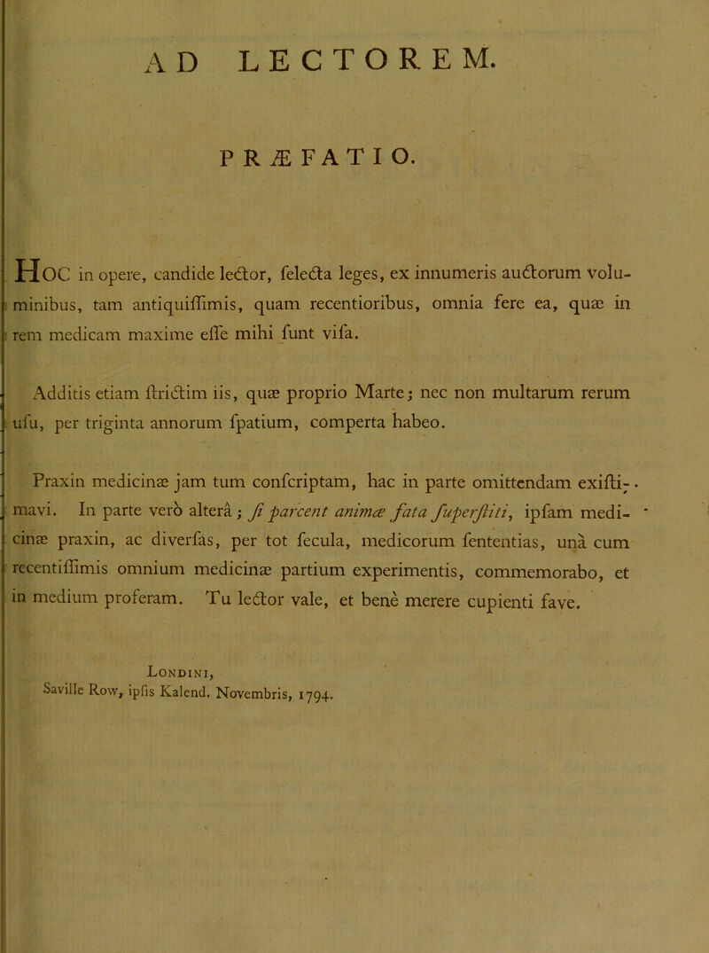 AD LECTOREM. P R jE F A T I O. Hoc in opere, candide ledtor, feledta leges, ex innumeris audborum volu- ' minibus, tam antiquiffimis, quam recentioribus, omnia fere ea, quae in ■ rem medicam maxime efle mihi funt vifa. Additis etiam Ihidlim iis, quae proprio Marte; nec non multarum rerum ufu, per triginta annorum fpatium, comperta habeo. Praxin medicinae jam tum confcriptam, hac in parte omittendam exifli- • mavi. In parte vero altera; Ji parcent animce fata fuperfiti, ipfam medi- * cinae praxin, ac diverfas, per tot fecula, medicorum fententias, una cum recentiflimis omnium medicinae partium experimentis, commemorabo, et in medium proferam. Tu ledtor vale, et bene merere cupienti fave. Londini, Saville Row, ipfis Kalend. Novembris, 1794. )