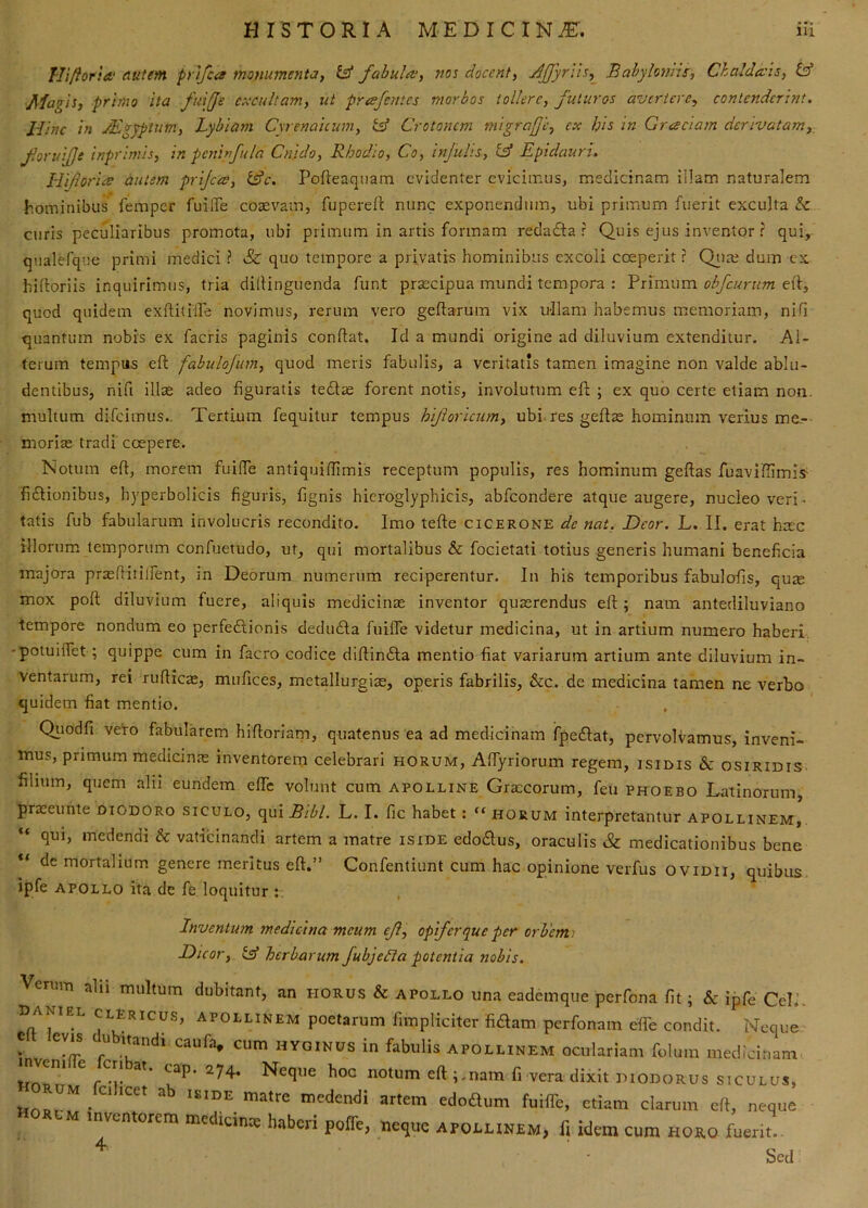 Tlifloria,' autem pnfca monumentay £3* fahuliv, vos docent, JJJyrus,^ Babyloniis, Chaldecis, tsd Magis, primo ita fuije excultam, ut prcefentes morbos tollere, futuros avertere, contenderint. Hinc in JEgyptum, Lybiam Cyrenaicum, Crotonem migrafe, ex l/is in Greeciam derivatam,^ foruijje inprimis, in pcninfula Cnido, Rhodio, Co, infulis, tff Epidauri. EliforiiS autem prijees, l^c. Pofieaquam evidenter evicimus, medicinam illam naturalem hominibus feraper fuilTe cosevam, fupereft nunc exponendum, ubi primum fuerit exculta & curis peculiaribus promota, ubi primum in artis formam redadia r Quis ejus inventor ? qui, qualefqiie primi medici? & quo tempore a privatis hominibus excoli coeperit ? Qtiai dum cx hiftoriis inquirimus, tria diilinguenda funt praecipua mundi tempora : Yx\xs\\\m obfeurum quod quidem cxftitiire novimus, rerum vero geftarum vix ullam habemus memoriam, nifi quantum nobis ex facris paginis confiat. Id a mundi origine ad diluvium extenditur. Al- terum tempus eft fabulofim, quod meris fabulis, a veritatis tamen imagine non valde ablu- dentibus, nifi illre adeo figuratis tedise forent notis, involutum eft ; ex quo certe etiam non. multum difeimus.. Tertium fequitur tempus hijhricum, ubi. res geftre hominum verius me- moriae tradi' coepere. Notum eft, morem fuifte antiquiflimis receptum populis, res hominum geftas fuaviftimis- fi£lionibus, hyperbolicis figuris, fignis hicroglyphicis, abfeondere atque augere, nucleo veri^ tatis fub fabularum involucris recondito. Imo tefte cicerone de nat. Heor. L. II. erat h:ec illorum temporum confuetudo, ut, qui mortalibus & focietati totius generis humani beneficia majora pr^ftitilfent, in Deorum numerum reciperentur. In his temporibus fabulofis, qure mox poft diluvium fuere, aliquis medicinae inventor quaerendus eft; nam antediluviano tempore nondum eo perfectionis deduCta fuifte videtur medicina, ut in artium numero haberi, potuiftet; quippe cum in facro codice diftinCla mentio fiat variarum artium ante diluvium in- ventarum, rei rufties, mufices, metallurgiae, operis fabrilis, &c. de medicina tamen ne verbo quidem fiat mentio. Qiiodfi vefo fabularem hiftoriani, quatenus ea ad medicinam fpeCtat, pervolvamus, inveni- ttius, primum medicin.as inventorem celebrari horum, AfTyriorum regem, isidis Sc osiridis; filium, quem alii eundem efiTc volunt cum apolline Gra:corum, feii phoebo Latinorum, praceunte diodoro siculo, qui Bibi. L. I. fic habet: “ horum interpretantur Apollinem,. qui, medendi & vaticinandi artem a matre iside edoCtus, oraculis & medicationibus bene de mortalium genere meritus eft.” Confentiunt cum hac opinione verfus oviDii, quibus, ipfe APOLLO ita de fe loquitur : Inventum medicina meum ef, opiferq^ue per orbenti Dicor, £3* herbarum fubjefta potentia nobis. Verum abi multum dubitant, an horus & apollo una eademque perfona fit; & ipfe Cei.’. Daniel clericus, APOLLINEM poetarum fimpliciter fidam perfonam effe condit. Neque V C HYGINUS in fabulis APOLLINEM oculariam folum medicinam r-r hoc notum eft nam fi vera dixit piodorus siculus, medendi artem edodum fuiflTe, etiam clarum eft, neque horum inventorem medicince haberi poffe, neque Apollinem, fi idem cum horo fuerit.. ^ - Sed