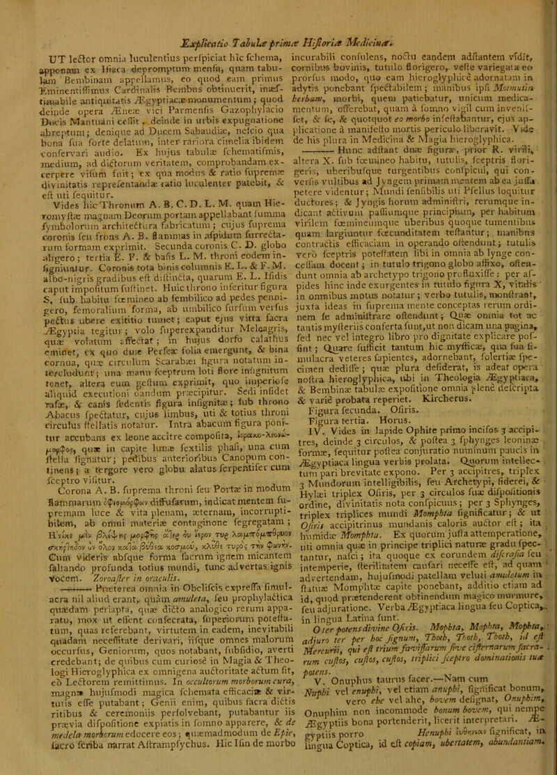 J£xplic(itio Taluheprm UT le£lor omnia luculentius perCpiciat lilcfclieina, apponam ex Hiata depromptum menfa, quam tabu- lam Bcmbinam appellamus, eo quod eam primus >:minentilTimus Cardinalis Rembus obtinuerit, inaef- tiwabile antiquitatis A^gyptiacceniooumentum; auod deinde opera JEntx vici Parmenfis Gazopliylacio DtR'is Mantuani cefilt r deinde in urbis expugnatione abreptum; denique ad Ducem Subaudite, nelcio qua bona fua forte delatum, inter rariora cimelia ibidem ■confervari audio. Ex hujus tabulae fchematifmis, medium, ad ditiorum veritatem, comprobandam ex- cerpere vifum fuit; cx qua modus & ratio fupremas divinitatis reprefentandse ratio luculenter patebit, & ell uti fequitur. Vides hic Thronum A.B.C.D.L.M. quam Hic- TomyfttE magnam Deorum portam appellabant (lirama fymfaolonim architedlura fabricatum ; ciijus fuprema coronis feu frons A. B. flammas in afpidum furrcdla- rum formam exprimit. Secunda coronis C. D. globo aligero; tertia E. F. & bafts L. M. throni eodem in- ligniuntur. Coronis tota binis columnis E. L. & F. M. albo-nigris gradibus eft difliudla, quarum E. L. Hidis caput impoAtum fuffinet. Huic tlirouo inferitur figura S, lub habitu focmineo ab fembilico ad pedes penni- gero, femoralium forma, ab umbilico furfum verfus pedtus ubere exititio tumet; caput ejus vitta facra ,/^lgyptia tegitur; volo fuperexpanditur Meleagris, quas volatum sffedtaf ; in hujus dorfo calathus eminet, cx quo dii» Fcrfeac folia emergunt, & bina cornua, qua; circulum Scarabaei figura notatum in- terekidunt; una manu fceptrum loti flore infignitum tenet, altera eum geftum exprimit, quo iniperiofe aliquid exeeutioni oandum praecipitur. Sedi infidet rafae, & canis fedentis figura infignita;; fub throno Abacus fpedtatur, cujus limbus, uti & totius throni circulus ftellatis notatur. Intra abacum figura poni- tur accubans cx leone accitre compofita, nfaM-Xcotu- quae ia capite lunas fextilis pbafi, una cum Ilella lignatur; pedibus anterioribus Canopum con- tinens 5 a tergore vero globu alatus ferpentifer cum fceptro vifitur. Corona A. B. fuprema throni feu Portae in modum Eammarum o(fto/xof<f)wv difFufarum, indicat mentem fu- premam luce & vita plenam, aeternam, incornipti- bilcm, ab omni materiae contaginone fegregatam ; H’vue (Av ali^ ov Vepov tv^ XapiropwSptwv erxrifln^ov liv oXoy ncx-la, ^v9ia xotrju.&i), xXiJOe rupo j tyiv Gum videris abfque forma facritm ignrcm micantem faltando profunda totius mundi, tunc advertas.ignis voCem. Zoroajlrr in oraculis. —i Fneterea omnia in Obelifeis exprefTa fimul- acra nil aliud erant,, quam amuleta, feu propbyladtica quasdam pCriapta, quae didto analogico rerum appa- ratu, mox ut effent confecrata, fuperionim poteffa- tuin, quas referebant, virtutem in eadem, inevitabili quadam necclTitate derivari, iifque omnes malorum occurfus, Geniorum, quos notabant, fubfidio, averti credebant; de quibus cum curiose in Magia & Theo- logi Hieroglyphica ex omnigena audloritate adlum fit, eo Ledtorem remittimus. In occultorum morborum cura, magn» hujufmodi magica fcliemata efficacia & vir- tutis efle putabant; Genii enim, quibus facra dldUs ritibus & ceremoniis perfolvebant, putabantur iis praevia difpofitione expiatis in fomno apparere, & de medela morborum edocere eos; qiuemadmodum de Epie, lacro feriba narrat Aflrampfychus. Hic Ifm de morbo 'ce Hijlariee McAiciua^ incurabili confulens, nodlu eandem adffantem vidit, cornibus bovuiis, tutulo florigero, veffe variegaia eo prorfus modo, quo eam hieroglypliicc adornatam in adytis ponebant fpedtabilem ; inanibus ipfi Motmuiin herbam, morbi, quem patiebatur, unicum medica- mentum, offerebat, quam a fomno vi<ril cum invenif- fet, &c fc, <% quotquot eo morbo infellabantur, ejus ap- plicatione a manifeffo mortis periculo liberavit. Vide de his plura in Medicina & Magia hieroglypliica. Hunc adftant duas figuras, prior R. virib\ altera X- fub fcemineo habitu, tutulis, fceptris flori- geris, uberibufque turgentibus conipicui, qui con- vcrfis vultibus ad Jyngem primam mentem abea juffU petere videntur; Mundifenfibilis uti Pfellus loquitur ductores; tfe Jyngis horum adminiffri, rcrumque in- dicant adtivum pafliumque principium, per habitum virilem foemineumque uberibus quoque tumentibus quam largiuntur fcccunditatem teffantur; manibns contradlis efficaciam in operando offendunt; tutulis vero fceptris poteffatem libi in omnia ab iynge con- cellara docent; in tutulo trigono globo affixo, offen- dunt omnia ab archetypo trigono profttixilfe : per af- pldes hinc inde exurgentes iii tutulo figura X, vitahs ' in omnibus motus notatur ; verbo tutulis, monftrant, juxta ideas iii fuprema mente conceptas rerum ordi- nem fe adminiffrare offendunt; Qu;e omnia tot ac tantis mylleriis conferta funt.ut non dicam una pagina, fed nec vel integro libro pro dignitate explicare pof- fint; C^uare fuiheit tantum hic myftica;, qua fua li- mulacra veteres lapientes, adornebanf, folertke fpe- cimen dedilFe ; qtise plura defiderat, is adeat opera noftra hieroglyphica, ubi in Theologia ./^Igyptiaca, & Bembinae tabulae expofitione omnia plene clelcripta & varie probata reperiet. Kircherus. Figura fecunda. Oliris. Figura tertia. Horiis. IV. Vides in lapide Ophite primo incifos 3 accipi- tres, deinde 3 circulos, &: poftea 3 fphynges leoninae formae, fequitur poftea conjuratio numinum paucis in /Egyptiaca lingua verbis prolata. Quorum intellec- tum pari brevitate expono. Per 3 accipitres, triplex 3 Mundorum intelligibilis, feu Archetypi, liderei, & Hylaei triplex Ofiris, per 3 circulos Aiac difpolitioni» ordine, divinitatis nota confpicuus ; per 3 Spliynges, triplex triplices mundi Momphta fignificatur; & ut OJirit accipitrinus mundanis caloris au6tor eft ; ita ^ humidic Momphta. Ex quorum juftaattempcratione, ' uti omnia quae in principe triplici naturas gradu fpec- ■. _ tantur, nafei; ita quoque ex eorundem difcrafia kn intemperie, fferilitatem caufari nccelTc eft, ad quam ‘ advertendam, hujufmodi patellam vcluti anutletum in ffatuK Momphtx capite ponebant, additio etiam ad id, quod praetenderent obtinendum magico nuinnure, feu adjuratione. Verba.i^igyptiaca lingua feu Coptica,.. in lingua Latina fiint. O ter potens divine Ofiris. Mopbta, Mophta, Mophta^.' adjuro ter per hoc fignurn, Thotb, Thotb, Thoth, id eji Mercurii, qui eJi trium faviffarum five cifiernarum facra- . rum cufos, cujlos, cujlos, triplici fceptro dominationis tua v!^ Onuphus taurus facer.—Nam cum Nuphi vel enufbi, vel etiam anupbi, fignificat bonum, ^ vero che vel ahe, bovem defignat, Onupbim, Onuphim non incommode bonum bovem, qui nenme ^gyptiis bona portenderit, licerit interpretari. M- gyptiis porro Henuphi Ei/finviav fignificat, ia Ibic^ua Coptica, id dl copiam, ubertatem, abundantiam.