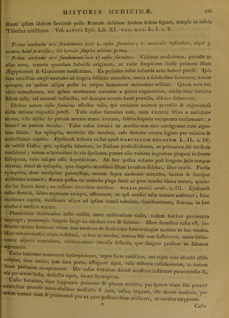 xiu donec ipfum iclolum fxviente pefte Romam delatum ibidem fedem figeret, templo In infula Tiberina conftituto. Vid. Livius Epit. Lib. XI. val. max. L. I. c. 8. Prima condendae arti-fundamenta jecit i. cafus fortuitus'^ 2. naturalis infindius \ atque eventus haud pravifus ; his fmplex nittitur primo, ■ ^ Prima condenda arti fundamenta jecit i) -cafus fortuitus. Vidimus medicinam, perinde at alias artes, tenuem quondam habuifle originem, ac valde fimplicem fuilfe primam illam, ^gyptiorum & Graecorum medicinam. Ea periodus velut infantia artis haberi poteft. ’ 'Ipfa vero neceffitas coegit mortales ad fingula follicite attendere, noxia a falubribus fecernere, notaVe quxque, ex quibus aliqua poffet in corpus humanum redundare utilitas. QUum vero nec vires remediorum, nec ipfam morborum naturam a priori cognoverint, multa hinc fortuito folum cafu, vel naturali inftinftu, vel denique eventu haud praevifo, difeere debuerunt. Dicitur autem cafus fortuitus effedlus talis, qui omnium animos percellit & cujus caufa nulla ratione cognofei potefl:. Talis cafus fortuitus erat, cum croesi filius a nativitate mutus, vifo milite in patrem armata manu irruente, fubito loquela recuperata exclamaret: o homo! ne patrem occidas. Tales cafus fortuiti in morbis non raro contigerunt cum segro- Tum falute. Ita epilepfia, terribilis ille morbus, cafu fortuito curata legitur per vulnera & ambufliones capitis. Ejufmodi hiftor-ia exflat apud Marcellum donatum L. II. c. IV. de nobili Gallo, qui, epilepfia laborans, in Italiam proficifeebatur, ut primarios ibi medicos confuleret ^ verurn a latronibus in via fpoliatus, prteter alia vulnera ingentem plagam in.fronte fufeeperat, cum infigni offis deperditione. Ab hoc poflea vulnere pofi: longum fatis tempus curatus, fimul ab epilepfia, quas fingulis menfibus illum invadere folebat, liber evafit. Puella epileptica, dum corripitur paroxyfmo, corruit fupra carbones accenfos, faciem & finciput miferrinpe amburit; fluente poflea ex ambufla plaga fanie ac pure morbo libera manet, quam- diu hic fluxus durat; eo ceffante revertitur morbus, willis pathol cerebr. c. III. Ejufmodi cafus fortuiti, falute aegrorum excepti, effecerunt, ut ipfi medici talia tentare auderent; hinc incifiones capitis, mufliones ufque ad ipfam cranii tabulam, fcarificationes, fetacea, in hoc morbo a medicis tentata. Phreniticus furibundus ledo exfilit, inter exfiliendum cadit, nafum fortiter pavimento impingit ; prorumpit fanguis largo ex naribus rivo & fanatur. Mere fortuitus cafus efl, in- ftruens tamen homines etiam non medicos de falubritate h^morrhagi^ narium in hoc morbo. Hinc veteres medici etiam volebant, ut hoc in morbo, natura fibi non fufficiente, nares irrita- rentur afperis corporibus, vulnerarentur intrufis feftucis, quo fanguis profluat in falutein ajgrotanlis. hydropicorum, rupto forte umbilico, aut rupta cute alicubi allifo [ fu^'m'n”^ effugeret aqua, vafa diftenta collaberentur, ac tonum ^ via per artemT^fortuitus docuit medicos inftituere paracentefin &, via per artem Haa, deduais aquis, levare hydropicos. lUxtrorffim Terrofi^ foppurato pulmone & pleuras accreto, pus fponte viam fibi pararet Ii artem tentare viam rnufcuhs & cute, cafus, inquam, ifle docuit medicos, per ^ rtem tentare viam & paracentefi pus ex cavo pc a oris foras prolicere, ut curetur empyeml. ® Cafus