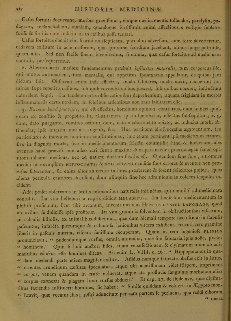 Cafus fortuiti docuerunt, morbos graviffimos, vixque medicamentis tollendos, paralyfin, po- dagram, mcianchoIiam, maniam, quandoque fortiflimis animi aiFc£l:ibus e veftigio fublatcs fuiife & fi milia cum judicio his in cafibus polfe tentari. Cafus fortuitus docuit vim fcordil antifepticam, putredini adverfara, cum forte adverteretur, cadavera militum in acie eseforum, quae proxime fcordium jacebant, minus longe putruilfe, quam alia. Sed non facile finem inveniremus, fi omnia, quae cafus fortuitus ad medicinam contulit, perfequeremur. 2. Alterum artis medicce fundamentum prcebult inJiinBus naturalis, tupi corporeus ille, qui motus automaticus, tum mentalis, qui appetitus fpontaneus appellatur, de quibus jam didlinn fuit. Obfervati enim inde effectus, modo falutares, modo noxii, docuerunt ho- mines faepe repetitis cafibus, fub quibus conditionibus juvaret, fub quibus noceret, inflindum naturalem fequi. Ita tandem certis obfcrvalionibus deprehenfum, aquam.frigidam in morbis inflammatoriis certo noxiam, in febribus ardentibus non raro falularem elTe. 3. Eventus haudpravifiis, qui efl cffedlus, hominum opinioni contrarius, dum fcilicet quid.- quam cx confilio & propofito fit, alius tamen, quam fperabatur, effedtus fubfequitur ; e. g, dum,, dato purgante, vomitus oritur; dum, dato, medicamento opiato, ad inducias morbi ob,- tinendas, ipfe interim morbus augetur, &c. Huc pertinent idiofyncrafise aegrotantium, feu particulares & individiae bominum conftitutiones ; lu:c etiam perlinent ipfi medicorum errores, five in diagnofi morbi, five in medicamentorum feledlu eommifll; bine & hodiedum tales eventus haud prsevifi non adeo rari funt; maxime dum pertinaciter praeconceptae femel opi,- nioni inhiaret medicus, nec ad naturae du£lum flexilis efl. Optandum fane foret, ut. omnes medici ut exemplum hippocratis & svdenhami candide fuos errores & eventus non pracr .vifos faterentur ; fic enim alios ab errore tutiores praeftarent &: forent feliciores polleri, quos aliena pericula cautiores fecjfTent, dura alioquin fine-hoc adminiculo.in eofdem fcopulos in,- cident. Addi poffet obfervatus in brutis animantibus naturalis inflindlus, qui nonnihil ad medicinara contulit.. Ita vim hellebori a capris didicit melampus. Ita hodiedum medicamentum in phthifi proficuum, licet fibi arcanum, invenit medicus Helvetus daniel langhans, quod ab ovibus fe didiciffe ipfe profiteur. Ita vim. graminis folventem in obflrudionibus vifcerum, in calculis biliofis, ex animalibus didicimus, quas diim hiemali tempore ficco foeno in ftabubs pafcuntur, infardla plerumque & calculofa lanionibus vifcera exhibent, recenti vero gramine liberis in pafcuis nutrita, vifcera fanlffiraa recuperant. Quam in rem ingeniofe plinius pronunciavit: “ pudendumque rurfus, omnia animalia, quas fint falutaria ipfis noffe, praster hominem.” Quin fi huic au^ori fides, etiam venasfeaionein & clyfmatum ufum ab ani-r mantibus edodos elfe homines difeas. Ait enim L. VIII. 0.26:.“ Hippopotamus in qua- dam medendi parte etiam magifter exftitit. Affidua namque fatietate obefus exit in littus, recentes arundinum exfuras. Ipeculatus; atque ubi acutiffimam videt ftirpem, imprimens - corpus, venam quandam in crure vulnerat, atque ita profluvio fanguinis morbidum alias corpus exonerat & plagam limo rurfus obducit. Et cap. 27. de ibide ave, quas clyfma tibus faciendis inflituerit homines, fic habet: “ Simile quiddam & volucris in ^gypto mon, «« liravit, qnx vocatur ibis; roftri aduncitate per eam partem fe perluens, qua reddi ciborum - ^ onera