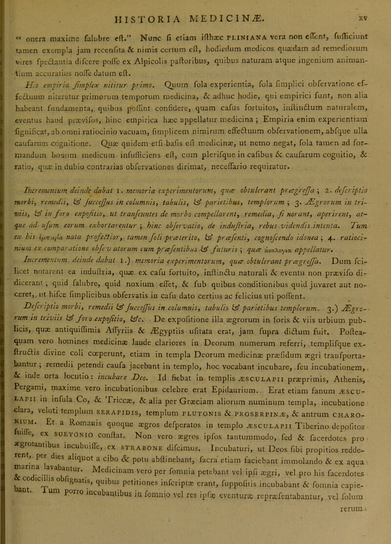 ** onera maxijne faliibre eft.” Nunc fi etiam idhxc pliwi a^na vera non eficntj fufiiciunt tamen exempla jam recenfita & nimis certum eft, hodiediim medicos quasdam ad remediorum vires fpc£lantia difeere pofle ex Alpicolis paftoribus, quibus naturam atque ingenium animan- lium accuratius iiofTe datum eft. H.'s empiria Jimplex nititur primo. Quum fola experientia, fola fimplici obfeivatione ef- feftuum niteretur primorum temporum medicina, &: adhuc hodie, qui empirici funt, nonalia habeant fundamenta,, quibus poffint confidere, quam cafus fortuitos, inftindium naturalem, eventus haud prrevifos, hinc empirica haec appellatur medicina; Empiria enim experientiam •fignificat, ab omni ratiocinio vacuam, fimplicem nimirum efFefluum obfervationem, abfque ulla caufarum cognitione. Quas quidem etfi.bafis eft medicinae, ut nemo negat, fola tamen ad for- mandum boaum medicum infufficiens eft, cum plerifque in cafibus &. caufarum cognitio, & ratio, qua: in dubio contrarias obfervationes dirimat, neceflario requiratur. Ihcrementum deinde dabat i . memoria experimentorumj quee obtulerant prtsgrejja\ l. deferiptlo morbi^ remedii, is* JuccefJus in columnis, tabulis, ts* parietibus, templorum ; 3. jEgrorum in tri- viis, in foro expoftio,. ut tranfeimtes de morbo compellarent, remedia, ,fi norant, aperirent, at- que dd ufum eorum exhortarentur \ hinc objervatio, de indujlria, rebus ^videndis.intenta^ Tum ex his-i f\a, nata profetJior, tamen foli praterito, isf preefenti, cognofeendo idonea \ ratioci- nium ex comparatione obfev atorum cum prafentibus futuris ; quee a.ioKoyia. appellatur• Incrementum. deinde dabat \.') memoria experimentorum, quee obtulerant praegreffa. Dum fei- licet notarent ea induftria, quas ex cafu fortuito,, inftincftu naturali & eventu non prasvifo dir- dicerani. ; quid falubre, quid noxium effet, .& fub quibus conditionibus quid juvaret aut no- ceret,, ut hifce fimplicibus obfervatis in cafu dato certius ac felicius uti poffent. Deferiptio morbi, remedii isf fuccejjiis in columnis, tabulis isf parietibus templorum. 3.) .Hlgrc-- rum in triviis isf foro .expoftio, isfe. ■ De expofitione illa asgrorum in foris & viis urbium pub- licis, quas antiquiffimis AlTyriis & iEgyptiis ufitata erat, jam fupra di£tum fuit., Poftea-- quam vero homines medicinas laude clariores in. Deorum numerum referri, templifque ex- ftru(ftis divine coli coeperunt, etiam in templa Deorum medicinx prasfidum asgri tranfportar bantur ; remedii petendi caufa jacebant in templo, hoc vocabant incubare, ,feu incubationem,, &: inde orta locutio: incubare Deo. Id fiebat in templis ^sculapii przeprimis, Athenis, Pergami, maxime vero incubationibus celebre erat Epidaurium.. Erat etiam fanum jescv- LAPii in infula Co, &. Priccae, & alia per Graeciam aliorum numinum templa, incubatione clara, veluti templum Serapidis, templum plutonis & proserpin^, & antrum CHAROr- muM. Et a Rom.anis quoque aigros defperatos in templo ^sculapii Tiberino depofitos- e, ex SUETONIO conftat. Non vero xgros ipfos tantummodo, fed & facerdotes pro < aegrotantibus incubuifte, ex strabone difeimus. Incubaturi, ut Deos fibi propitios redde- rent, per dies aliquot a cibo & potu abftinebant, facra etiam faciebant immolando & ex aqua' manna avabantur. Medicinam vero per fomnia petebant vel ipfi asgri, vel pro his facerdotes co ici ISO fignatis, quibus petitiones inferiptas erant, fuppofitis incubabant & fomnia capie- nt., um porro incubantibus in fomnio vel res ipfas eventuras reprasfeatabantur, .vel folum rerum.