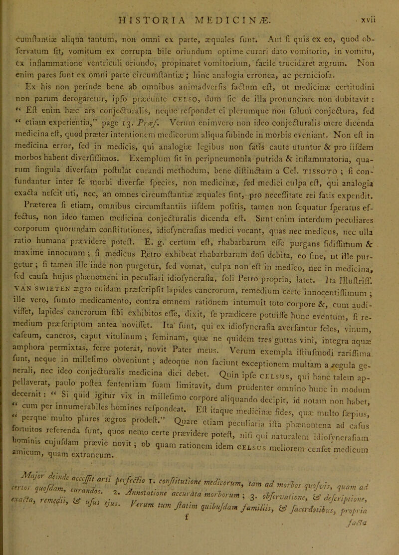 cuinftanlix aliqua tantum, non omni ex parte, aequales funt. Aut fi quis ex eo, quod ob- fervatum fit^ vomitum ex corrupta bile oriundum optime curari dato vomitorio, in voinitu, ex inflammatione ventriculi oriundo, propinaret vomitorium, facile trucidaret aegrum. Non enim pares funt ex omni parte circumfiantias; hinc analogia erronea,' ac perniciofa. Ex his non perinde bene ab omnibus animadverfis facium eR, ut medicinae certitudini non panim derogaretur, ipfo prateunte celso, dum fic de illa pronunciare non dubitavit : Eft enim, haec ars conje61uralis, neque refpondet ei plerumque non foluni conje£lura, fed “ etiam experientia,” page 13. Fraf. Verum enimvero non ideo conjefturalis mere dicenda medicina cll, quod praster intentionem medicorum aliqua fubinde in morbis eveniant. Non efl in medicina error, fed in medicis, qui analogiae legibus non fati-s caute utuntur & pro iifdem morbos habent diverfiffimos. Exemplum fit in peripneumonia putrida & inflammatoria, qua- rum fingula diverfam poflulat curandi methodum, bene diflinilam a Cei, tissoto ; fi con- fundantur inter fe morbi diverfae fpecies, non medicinae, fed medici culpa efl, qui analogia exa£la nefeit uti, nec, an omnes circumflantiae aequales fint, pro neceffitate rei fatis expendit. Praeterea fi etiam, omnibus circumflantiis iifdem pofitis, tamen non fequatur fperatiis ef- fcdlus, non ideo tamen medicina conje6turaIis dicenda eft. Sunt enim interdum peculiares corporum quorundam conflittitiones, idiofyncrafias medici vocant, quas nec medicus, nec ulla ratio humana praevidere poteft. E. g. certum efl, rhabarbarum effe purgans fidifliinum & maxime innocuum ; fi medicus Retro exhibeat rhabarbarum dofi debita, eo fine, ut file pur- getur ; fi tamen ille inde non purgetur, fed vomat, culpa non efl in medico, nec in medicinq, fed caufa hujus pha:nome:ni in peculiari idiofyncrafia, foli Petro propria, latet. Ita Illuflrifi'. VAN SWIETEN xgro cuidam praefcripfit lapides cancrorum, remedium certe innocentiflimnm ; ille vero, fumto medicamento, contra omnem rationem intumuit toto corpore &, cum audi- viffet, lapides cancrorum fibi exhibitos effe, dixit, fe prtedicere potuiffe hunc eventum, fi re- medium- praefcriptum antea novilTet. Ita' funt, qui cx idiofyncrafia averfantur feles, vinum, careum, cancros, capnt ■vitulinum; feminam, qua: ne quidem tres guttas vini, integra aqua: ampliora permixtas, ferre poterat, novit Pater meus. Verum exempla iftiufmotli rarilTima funt, neque m m.llefimo obveniunt ; adeoqne non faciunt exceptionem multam a regula ge- neraii, ncc idco conjeauralis medicina dici debet. Qiiin ipfe celsus, qui h.anc talem ap- pellaverat, paulo poftea fcmenltam fuam limitavit, dum prudenter omnino hunc in modum ecermt i S. qmd igitur v.x in m.llefimo corpore aliquando decipit, id notam non habet, __ cum per innumerabiles homines rcfpondcat. Ert itaque medicina: fides, qiia: multo fcpiiis, perque multo plures aegros prodefl.” Quare etlnin r • -a 1 . fortintnc rraf .r r e ^ ^ ^ pecuhaiia ifta phrenomeua ad cafus hominis c„i n ■ ifi naturalem idiofvncrafiam ::trTe:L“™ ^ cenfe. medicum <n<4u, y ^ ^ A/-* ^ /t?(7a