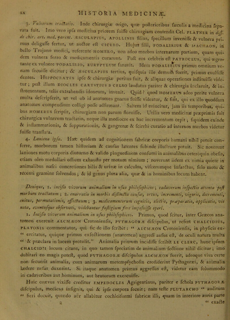 r 3. Vuluerum troL^atio. Inde chirurgiae origo, quae pofterioribus ficciills a niedicina fepa- rata fuit. Imo vero ipfa medicina priorem fuiflTe chirurgiam contendit Cei. platner in cliJJ^ de thli. art. med. •parent. -€SCU'LAprus, APOLLINIS filius, fpecillum invervifie & vulnera pri- mus deligafle fertur, ut audior eft cicero. Hujus filii, podalirius & maciiaon, in ■ bello Trojano medici., referente homero, non adeo morbos internarum partium, quam qui- dem vulnera ferro & medicamentis curarunt. Pofl; eos celebris eft Patroclus, quitegro- tante ex vulnere'PODAXiRio, Eurypylum fanavit. Idem podalir^us primus omnium ve- nam fecuiffe'dicitur ; & AtscuLAPius tertius, quifquis ille demui^ fuerit, primus evulfiife dentes. Hippocrates ipfe &: chirurgiai peritus fuit, & aliquas operationes inftituilfe vide- ^ tur , poft illum diocles carystius a celso laudatus pariter & chirurgia inclaruit, & in- ftrUmentum, telis extrahendis idoneum, invenit. Qiiid ? quod homerus adeo perite vulnera ' multa defcripferit, ut vel ob id anatomes gnarus fuiffe videatur, & fint, qui ex illo quoddam anatomes compendium colligi polle adfirmant. Saltem id evincitur, jam iis temporibus, qui- i bus HOMERUS fcripfit, chirurgiam non parum floruifte. Utilis vero medicinae praeprimis fuit chirurgica vulnerum traclatio, neque illa mediocre ex hac incrementum cepit ■, fiquidem exinde & inflammationis, & fuppurationis, 6c gangrenae & fcirrhi curatio ad internos morbos videtur fuifte tranflata. , 4. Laniena ipfa. Haet quidem ad cognitionem fabricae corporis humani nihil potuit con- i ferre, morborum tamen hiftoriam & caufas latentes fubinde illuftrare potuit. Sic noverunt laniones motu corporis diuturno & valido pinguedinem confumi in animalibus ceteroqnin obefis, etiam oleo medullari oflium exhaufto per motum nimium ; noverunt iidem ex nimia quiete in animalibus nafei concretiones bilis & urinse in calculos, vifcermnque iilfarftus, folo motu Sc rdeenti gramine folvendos ; & id genus plura alia, quae Sf. in hominibus locum habent. t Z)cnique, i. incijio vivorum animalium in nfue philofophicos \ cadaverum infpcBio attenta poji morbum traHatum ; 2. enarratio in morbis dijiinfia caufee^ ortus, incrementi, vigoris, decrementi, exitus, permutationis, effeiiuum ; 3. medicamentorum cognitio, eleivo, praparatio, applicatio, vis f nota, eventufque obfervati, videbantur fajligium fere impofuiffe operi. • I. Incijio vivorum animalium in ufus philofophicos. Primus, quod feitur, inter Graecos ana- ^ tomen exercuit alcmaion Crotonienfis, pythagoRj*e difcipulus, ut refert chalcidius, PLATONIS commentator, qui fic de illo feribit : “ alcmaion Crotonienfis, in phyficls ex- ^ “ ercitatus, quique primus exfedionem (anatomen) aggredi aufiis eft, de oculi natura multa y ** Sc prjeclara in lucem protulit.” Animalia primum incidifle feribit le clerc, huncipfum chalcidii locum citans, in quo tamen fpeciatim de animalium fedione nihil dicitur; imo dubitari eo magis poteft, quod pythagorai difcipulus alcma;on fuerit, adeoque viva certe f. non fecuerit animalia, cum animarum metempfychofin crediderint Pythagora:!, & animalia laedere nefas duxerint. Si itaque anatomen primus aggreflbs eft, videtur cain folummodo \ in cadaveribus aut hominum, aut brutorum exercuilfe. (•; Huic coaevus vixifle creditur empedocles Agrigentinus, pariter e fchola pythagor.® difcipulus, medicus infignis, qui & ipfe corpora fecuit; nam teftc plutaRCho “ auditum j ■ “ fieri docuit, quando aer allabitur cochleiformi fabricae illi, quam in interiore auris parte “ exa<ftc •i O